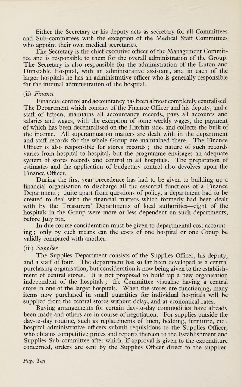Either the Secretary or his deputy acts as secretary for all Committees and Sub-committees with the exception of the Medical Staff Committees who appoint their own medical secretaries. The Secretary is the chief executive officer of the Management Commit¬ tee and is responsible to them for the overall administration of the Group. The Secretary is also responsible for the administration of the Luton and Dunstable Hospital, with an administrative assistant, and in each of the larger hospitals he has an administrative officer who is generally responsible for the internal administration of the hospital. (ii) Finance Financial control and accountancy has been almost completely centralised. The Department which consists of the Finance Officer and his deputy, and a staff of fifteen, maintains all accountancy records, pays all accounts and salaries and wages, with the exception of some weekly wages, the payment of which has been decentralised on the Hitchin side, and collects the bulk of the income. All superannuation matters are dealt with in the department and staff records for the whole Group are maintained there. The Finance Officer is also responsible for stores records; the nature of such records varies from hospital to hospital, but the programme envisages an adequate system of stores records and control in all hospitals. The preparation of estimates and the application of budgetary control also devolves upon the Finance Officer. During the first year precedence has had to be given to building up a financial organisation to discharge all the essential functions of a Finance Department; quite apart from questions of policy, a department had to be created to deal with the financial matters which formerly had been dealt with by the Treasurers’ Departments of local authorities—eight of the hospitals in the Group were more or less dependent on such departments, before July 5th. In due course consideration must be given to departmental cost account¬ ing ; only by such means can the costs of one hospital or one Group be validly compared with another. (iii) Supplies The Supplies Department consists of the Supplies Officer, his deputy, and a staff of four. The department has so far been developed as a central purchasing organisation, but consideration is now being given to the establish¬ ment of central stores. It is not proposed to build up a new organisation independent of the hospitals; the Committee visualise having a central store in one of the larger hospitals. When the stores are functioning, many items now purchased in small quantities for individual hospitals will be supplied from the central stores without delay, and at economical rates. Buying arrangements for certain day-to-day commodities have already been made and others are in course of negotiation. For supplies outside the day-to-day routine, such as replacements of linen, bedding, furniture, etc., hospital administrative officers submit requisitions to the Supplies Officer, who obtains competitive prices and reports thereon to the Establishment and Supplies Sub-committee after which, if approval is given to the expenditure concerned, orders are sent by the Supplies Officer direct to the supplier.