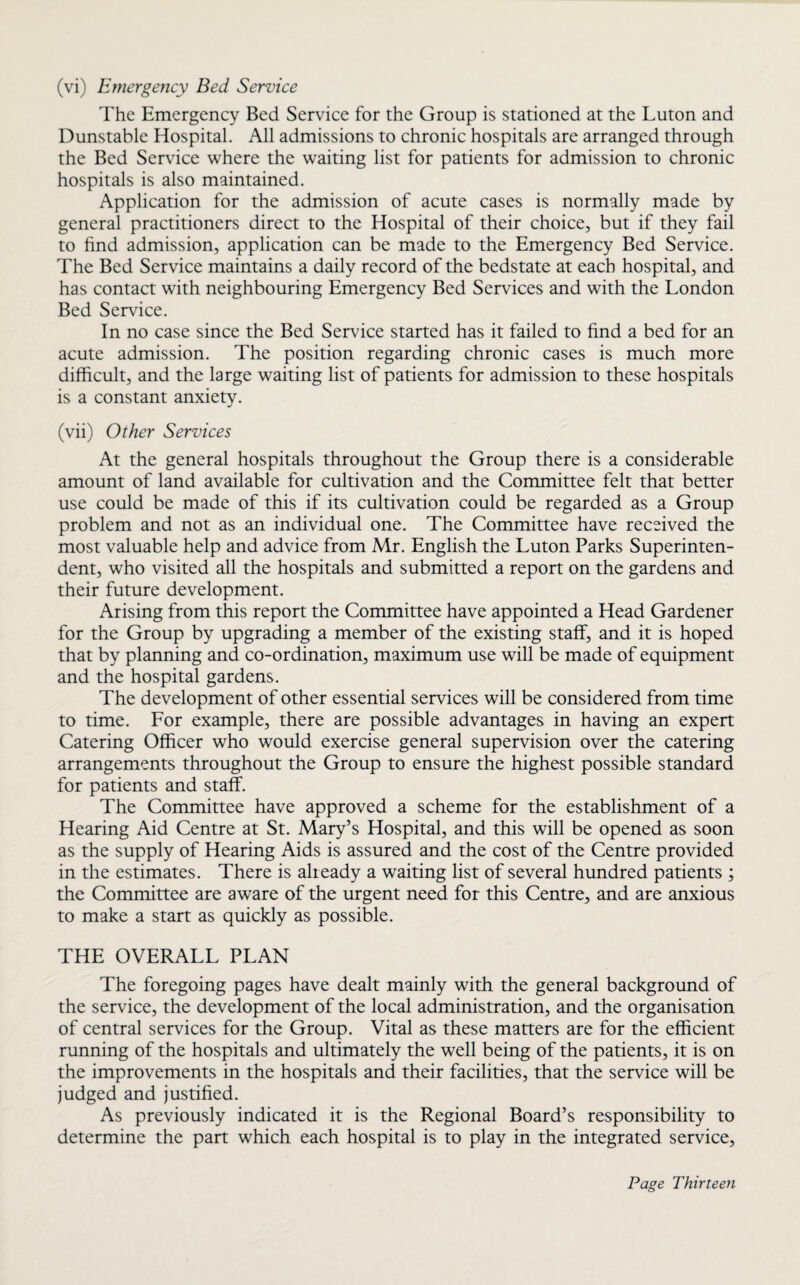 (vi) Emergency Bed Service The Emergency Bed Service for the Group is stationed at the Luton and Dunstable Hospital. All admissions to chronic hospitals are arranged through the Bed Service where the waiting list for patients for admission to chronic hospitals is also maintained. Application for the admission of acute cases is normally made by general practitioners direct to the Hospital of their choice, but if they fail to find admission, application can be made to the Emergency Bed Service. The Bed Service maintains a daily record of the bedstate at each hospital, and has contact with neighbouring Emergency Bed Services and with the London Bed Service. In no case since the Bed Service started has it failed to find a bed for an acute admission. The position regarding chronic cases is much more difficult, and the large waiting list of patients for admission to these hospitals is a constant anxiety. (vii) Other Services At the general hospitals throughout the Group there is a considerable amount of land available for cultivation and the Committee felt that better use could be made of this if its cultivation could be regarded as a Group problem and not as an individual one. The Committee have received the most valuable help and advice from Mr. English the Luton Parks Superinten¬ dent, who visited all the hospitals and submitted a report on the gardens and their future development. Arising from this report the Committee have appointed a Head Gardener for the Group by upgrading a member of the existing staff, and it is hoped that by planning and co-ordination, maximum use will be made of equipment and the hospital gardens. The development of other essential services will be considered from time to time. For example, there are possible advantages in having an expert Catering Officer who would exercise general supervision over the catering arrangements throughout the Group to ensure the highest possible standard for patients and staff. The Committee have approved a scheme for the establishment of a Hearing Aid Centre at St. Mary’s Hospital, and this will be opened as soon as the supply of Hearing Aids is assured and the cost of the Centre provided in the estimates. There is already a waiting list of several hundred patients ; the Committee are aware of the urgent need for this Centre, and are anxious to make a start as quickly as possible. THE OVERALL PLAN The foregoing pages have dealt mainly with the general background of the service, the development of the local administration, and the organisation of central services for the Group. Vital as these matters are for the efficient running of the hospitals and ultimately the well being of the patients, it is on the improvements in the hospitals and their facilities, that the service will be judged and justified. As previously indicated it is the Regional Board’s responsibility to determine the part which each hospital is to play in the integrated service,