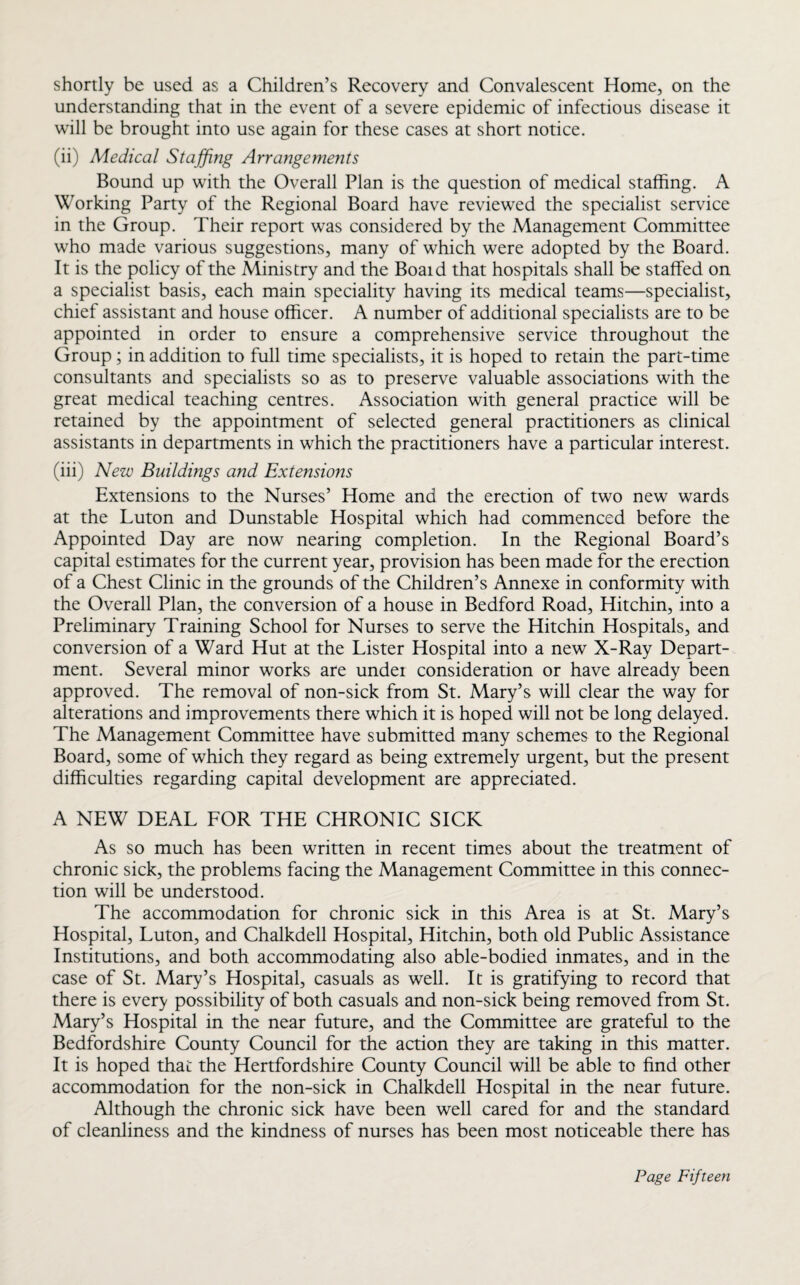 shortly be used as a Children’s Recovery and Convalescent Home, on the understanding that in the event of a severe epidemic of infectious disease it will be brought into use again for these cases at short notice. (ii) Medical Staffing Arrangements Bound up with the Overall Plan is the question of medical staffing. A Working Party of the Regional Board have reviewed the specialist service in the Group. Their report was considered by the Management Committee who made various suggestions, many of which were adopted by the Board. It is the policy of the Ministry and the Boaid that hospitals shall be staffed on a specialist basis, each main speciality having its medical teams—specialist, chief assistant and house officer. A number of additional specialists are to be appointed in order to ensure a comprehensive service throughout the Group; in addition to full time specialists, it is hoped to retain the part-time consultants and specialists so as to preserve valuable associations with the great medical teaching centres. Association with general practice will be retained by the appointment of selected general practitioners as clinical assistants in departments in which the practitioners have a particular interest. (iii) New Buildings and Extensions Extensions to the Nurses’ Home and the erection of two new wards at the Luton and Dunstable Hospital which had commenced before the Appointed Day are now nearing completion. In the Regional Board’s capital estimates for the current year, provision has been made for the erection of a Chest Clinic in the grounds of the Children’s Annexe in conformity with the Overall Plan, the conversion of a house in Bedford Road, Hitchin, into a Preliminary Training School for Nurses to serve the Hitchin Hospitals, and conversion of a Ward Hut at the Lister Hospital into a new X-Ray Depart¬ ment. Several minor works are under consideration or have already been approved. The removal of non-sick from St. Mary’s will clear the way for alterations and improvements there which it is hoped will not be long delayed. The Management Committee have submitted many schemes to the Regional Board, some of which they regard as being extremely urgent, but the present difficulties regarding capital development are appreciated. A NEW DEAL FOR THE CHRONIC SICK As so much has been written in recent times about the treatment of chronic sick, the problems facing the Management Committee in this connec¬ tion will be understood. The accommodation for chronic sick in this Area is at St. Mary’s Hospital, Luton, and Chalkdell Hospital, Hitchin, both old Public Assistance Institutions, and both accommodating also able-bodied inmates, and in the case of St. Mary’s Hospital, casuals as well. It is gratifying to record that there is every possibility of both casuals and non-sick being removed from St. Mary’s Hospital in the near future, and the Committee are grateful to the Bedfordshire County Council for the action they are taking in this matter. It is hoped that the Hertfordshire County Council will be able to find other accommodation for the non-sick in Chalkdell Hospital in the near future. Although the chronic sick have been well cared for and the standard of cleanliness and the kindness of nurses has been most noticeable there has