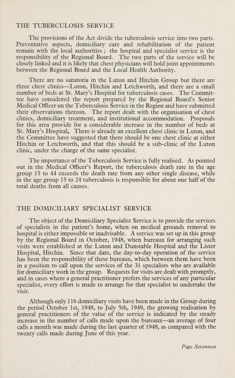 THE TUBERCULOSIS SERVICE The provisions of the Act divide the tuberculosis service into two parts. Preventative aspects, domiciliary care and rehabilitation of the patient remain with the local authorities ; the hospital and specialist service is the responsibility of the Regional Board. The two parts of the service will be closely linked and it is likely that chest physicians will hold joint appointments between the Regional Board and the Local Health Authority. There are no sanatoria in the Luton and Hitchin Group but there are three chest clinics—Luton, Hitchin and Letchworth, and there are a small number of beds at St. Mary’s Hospital for tuberculosis cases. The Commit¬ tee have considered the report prepared by the Regional Board’s Senior Medical Officer on the Tuberculosis Service in the Region and have submitted their observations thereon. The report dealt with the organisation of chest clinics, domiciliary treatment, and institutional accommodation. Proposals for this area provide for a considerable increase in the number of beds at St. Mary’s Hospital, There is already an excellent chest clinic in Luton, and the Committee have suggested that there should be one chest clinic at either Hitchin or Letchworth, and that this should be a sub-clinic of the Luton clinic, under the charge of the same specialist. The importance of the Tuberculosis Service is fully realised. As pointed out in the Medical Officer’s Report, the tuberculosis death rate in the age group 15 to 44 exceeds the death rate from any other single disease, while in the age group 15 to 24 tuberculosis is responsible for about one half of the total deaths from all causes. THE DOMICILIARY SPECIALIST SERVICE The object of the Domiciliary Specialist Service is to provide the services of specialists in the patient’s home, when on medical grounds removal to hospital is either impossible or inadvisable. A service was set up in this group by the Regional Board in October, 1948, when bureaux for arranging such visits were established at the Luton and Dunstable Hospital and the Lister Hospital, Hitchin. Since that date, the day-to-day operation of the service has been the responsibility of these bureaux, which between them have been in a position to call upon the services of the 31 specialists who are available for domiciliary work in the group. Requests for visits are dealt with promptly, and in cases where a general practitioner prefers the services of any particular specialist, every effort is made to arrange for that specialist to undertake the visit. Although only 116 domiciliary visits have been made in the Group during the period October 1st, 1948, to July 5th, 1949, the growing realisation by general practitioners of the value of the service is indicated by the steady increase in the number of calls made upon the bureaux—an average of four calls a month was made during the last quarter of 1948, as compared with the twenty calls made during June of this year.
