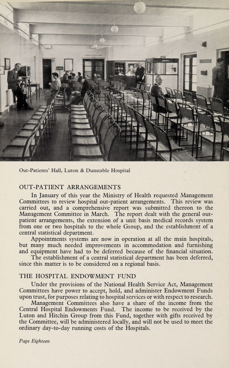 Out-Patients’ Hall, Luton & Dunstable Hospital OUT-PATIENT ARRANGEMENTS In January of this year the Ministry of Health requested Management Committees to review hospital out-patient arrangements. This review was carried out, and a comprehensive report was submitted thereon to the Management Committee in March. The report dealt with the general out¬ patient arrangements, the extension of a unit basis medical records system from one or two hospitals to the whole Gioup, and the establishment of a central statistical department. Appointments systems are now in operation at all the main hospitals, but many much needed improvements in accommodation and furnishing and equipment have had to be deferred because of the financial situation. The establishment of a central statistical department has been deferred, since this matter is to be considered on a regional basis. THE HOSPITAL ENDOWMENT FUND Under the provisions of the National Health Service Act, Management Committees have power to accept, hold, and administer Endowment Funds upon trust, for purposes relating to hospital services or with respect to research. Management Committees also have a share of the income from the Central Hospital Endowments Fund. The income to be received by the Luton and Hitchin Group from this Fund, together with gifts received by the Committee, will be administered locally, and will not be used to meet the ordinary day-to-day running costs of the Hospitals.