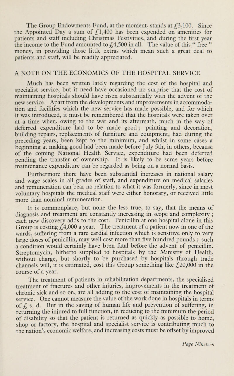 The Group Endowments Fund, at the moment, stands at £3,100. Since the Appointed Day a sum of £1,400 has been expended on amenities for patients and staff including Christmas Festivities, and during the first year the income to the Fund amounted to £4,500 in all. The value of this “ free ” money, in providing those little extras which mean such a great deal to patients and staff, will be readily appreciated. A NOTE ON THE ECONOMICS OF THE HOSPITAL SERVICE Much has been written lately regarding the cost of the hospital and specialist service, but it need have occasioned no surprise that the cost of maintaining hospitals should have risen substantially with the advent of the new service. Apart from the developments and improvements in accommoda¬ tion and facilities which the new service has made possible, and for which it was introduced, it must be remembered that the hospitals were taken over at a time when, owing to the war and its aftermath, much in the way of deferred expenditure had to be made good; painting and decoration, building repairs, replacements of furniture and equipment, had during the preceding years, been kept to the minimum, and whilst in some cases a beginning at making good had been made before July 5th, in others, because of the coming National Health Service, expenditure had been deferred pending the transfer of ownership. It is likely to be some years before maintenance expenditure can be regarded as being on a normal basis. Furthermore there have been substantial increases in national salary and wage scales in all grades of staff, and expenditure on medical salaries and remuneration can bear no relation to what it was formerly, since in most voluntary hospitals the medical staff were either honorary, or received little more than nominal remuneration. It is commonplace, but none the less true, to say, that the means of diagnosis and treatment are constantly increasing in scope and complexity; each new discovery adds to the cost. Penicillin at one hospital alone in this Group is costing £4,000 a year. The treatment of a patient now in one of the wards, suffering from a rare cardial infection which is sensitive only to very large doses of penicillin, may well cost more than five hundred pounds ; such a condition would certainly have b^en fatal before the advent of penicillin. Streptomycin, hitherto supplied to hospitals by the Ministry of Health, without charge, but shortly to be purchased by hospitals through trade channels will, it is estimated, cost this Group something like £20,000 in the course of a year. The treatment of patients in rehabilitation departments, the specialised treatment of fractures and other injuries, improvements in the treatment of chronic sick and so on, are all adding to the cost of maintaining the hospital service. One cannot measure the value of the work done in hospitals in terms of £ s. d. But in the saving of human life and prevention of suffering, in returning the injured to full function, in reducing to the minimum the period of disability so that the patient is returned as quickly as possible to home, shop or factory, the hospital and specialist service is contributing much to the nation’s economic welfare, and increasing costs must be offset by improved