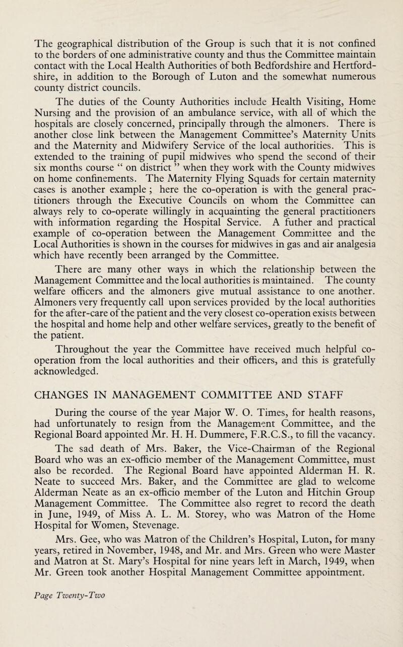 The geographical distribution of the Group is such that it is not confined to the borders of one administrative county and thus the Committee maintain contact with the Local Health Authorities of both Bedfordshire and Hertford¬ shire, in addition to the Borough of Luton and the somewhat numerous county district councils. The duties of the County Authorities include Health Visiting, Home Nursing and the provision of an ambulance service, with all of which the hospitals are closely concerned, principally through the almoners. There is another close link between the Management Committee’s Maternity Units and the Maternity and Midwifery Service of the local authorities. This is extended to the training of pupil midwives who spend the second of their six months course “ on district ” when they work with the County midwives on home confinements. The Maternity Flying Squads for certain maternity cases is another example; here the co-operation is with the general prac¬ titioners through the Executive Councils on whom the Committee can always rely to co-operate willingly in acquainting the general practitioners with information regarding the Hospital Service. A futher and practical example of co-operation between the Management Committee and the Local Authorities is shown in the courses for midwives in gas and air analgesia which have recently been arranged by the Committee. There are many other ways in which the relationship between the Management Committee and the local authorities is maintained. The county welfare officers and the almoners give mutual assistance to one another. Almoners very frequently call upon services provided by the local authorities for the after-care of the patient and the very closest co-operation exists between the hospital and home help and other welfare services, greatly to the benefit of the patient. Throughout the year the Committee have received much helpful co¬ operation from the local authorities and their officers, and this is gratefully acknowledged. CHANGES IN MANAGEMENT COMMITTEE AND STAFF During the course of the year Major W. O. Times, for health reasons, had unfortunately to resign from the Management Committee, and the Regional Board appointed Mr. H. H. Dummere, F.R.C.S., to fill the vacancy. The sad death of Mrs. Baker, the Vice-Chairman of the Regional Board who was an ex-officio member of the Management Committee, must also be recorded. The Regional Board have appointed Alderman H. R. Neate to succeed Mrs. Baker, and the Committee are glad to welcome Alderman Neate as an ex-officio member of the Luton and Hitchin Group Management Committee. The Committee also regret to record the death in June, 1949, of Miss A. L. M. Storey, who was Matron of the Home Hospital for Women, Stevenage. Mrs. Gee, who was Matron of the Children’s Hospital, Luton, for many years, retired in November, 1948, and Mr. and Mrs. Green who were Master and Matron at St. Mary’s Hospital for nine years left in March, 1949, when Mr. Green took another Hospital Management Committee appointment.