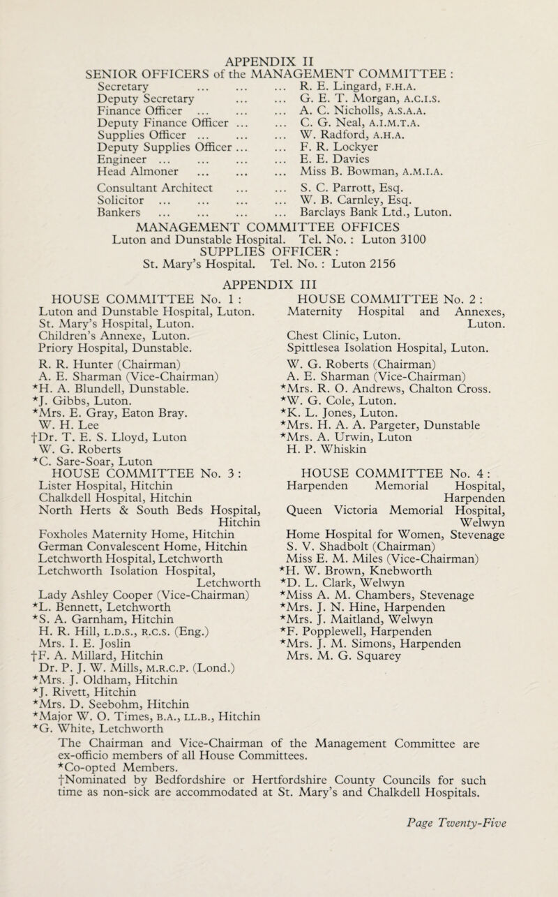 SENIOR OFFICERS of the MANAGEMENT COMMITTEE : R. E. Lingard, f.h.a. G. E. T. Morgan, a.c.i.s. Secretary Deputy Secretary Finance Officer Deputy Finance Officer Supplies Officer ... Deputy Supplies Officer Engineer ... Head Almoner Consultant Architect Solicitor Bankers A. C. Nicholls, a.s.a.a. C. G. Neal, a.i.m.t.a. W. Radford, a.h.a. F. R. Lockyer E. E. Davies Miss B. Bowman, a.m.i.a. S. C. Parrott, Esq. W. B. Carnley, Esq. Barclays Bank Ltd., Luton. MANAGEMENT COMMITTEE OFFICES Luton and Dunstable Hospital. Tel. No. : Luton 3100 SUPPLIES OFFICER: St. Mary’s Hospital. Tel. No. : Luton 2156 APPENDIX III HOUSE COMMITTEE No. 1 : Luton and Dunstable Hospital, Luton. St. Mary’s Hospital, Luton. Children’s Annexe, Luton. Priory Hospital, Dunstable. HOUSE COMMITTEE No. 2 : Maternity Hospital and Annexes, Luton. Chest Clinic, Luton. Spittlesea Isolation Hospital, Luton. R. R. Hunter (Chairman) A. E. Sharman (Vice-Chairman) *H. A. Blundell, Dunstable. *J. Gibbs, Luton. *Mrs. E. Gray, Eaton Bray. W. H. Lee fDr. T. E. S. Lloyd, Luton W. G. Roberts *C. Sare-Soar, Luton HOUSE COMMITTEE No. 3 : Lister Hospital, Hitchin Chalkdell Hospital, Hitchin North Herts & South Beds Hospital, Hitchin Foxholes Maternity Home, Hitchin German Convalescent Home, Hitchin Letchworth Hospital, Letchworth Letchworth Isolation Hospital, Letchworth Lady Ashley Cooper (Vice-Chairman) *L. Bennett, Letchworth *S. A. Garnham, Hitchin H. R. Hill, l.d.s., r.c.s. (Eng.) Mrs. I. E. Joslin |F. A. Millard, Hitchin Dr. P. J. W. Mills, m.r.c.p. (Lond.) *Mrs. J. Oldham, Hitchin *J. Rivett, Hitchin *Mrs. D. Seebohm, Hitchin *Major W. O. Times, B.A., ll.b., Hitchin *G. White, Letchworth W. G. Roberts (Chairman) A. E. Sharman (Vice-Chairman) *Mrs. R. O. Andrews, Chalton Cross. *W. G. Cole, Luton. *K. L. Jones, Luton. *Mrs. H. A. A. Pargeter, Dunstable *Mrs. A. Urwin, Luton H. P. Whiskin HOUSE COMMITTEE No. 4 : Harpenden Memorial Hospital, Harpenden Queen Victoria Memorial Hospital, Welwyn Home Hospital for Women, Stevenage S. V. Shadbolt (Chairman) Miss E. M. Miles (Vice-Chairman) *H. W. Brown, Knebworth *D. L. Clark, Welwyn *Miss A. M. Chambers, Stevenage *Mrs. J. N. Hine, Harpenden *Mrs. J. Maitland, Welwyn *F. Popplewell, Harpenden *Mrs. J. M. Simons, Harpenden Mrs. M. G. Squarey The Chairman and Vice-Chairman of the Management Committee are ex-officio members of all House Committees. ^Co-opted Members. fNominated by Bedfordshire or Hertfordshire County Councils for such time as non-sick are accommodated at St. Mary’s and Chalkdell Hospitals.