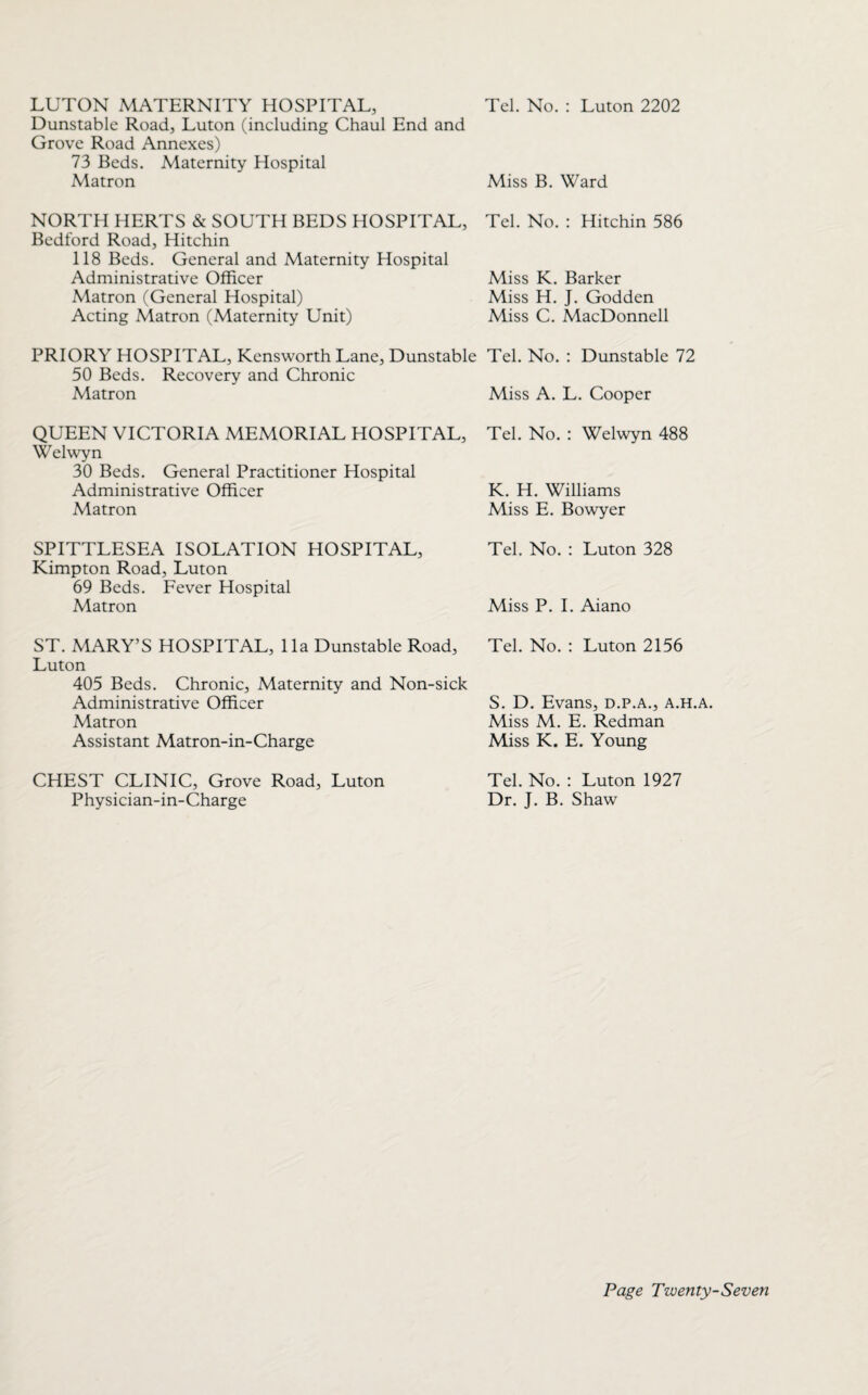 LUTON MATERNITY HOSPITAL, Dunstable Road, Luton (including Chaul End and Grove Road Annexes) 73 Beds. Maternity Hospital Matron NORTH HERTS & SOUTH BEDS HOSPITAL, Bedford Road, Hitchin 118 Beds. General and Maternity Hospital Administrative Officer Matron (General Hospital) Acting Matron (Maternity Unit) PRIORY HOSPITAL, Kensworth Lane, Dunstable 50 Beds. Recovery and Chronic Matron QUEEN VICTORIA MEMORIAL HOSPITAL, Welwyn 30 Beds. General Practitioner Hospital Administrative Officer Matron SPITTLESEA ISOLATION HOSPITAL, Kimpton Road, Luton 69 Beds. Fever Hospital Matron ST. MARY’S HOSPITAL, 11a Dunstable Road, Luton 405 Beds. Chronic, Maternity and Non-sick Administrative Officer Matron Assistant Matron-in-Charge CHEST CLINIC, Grove Road, Luton Physician-in-Charge Tel. No. : Luton 2202 Miss B. Ward Tel. No. : Hitchin 586 Miss K. Barker Miss H. J. Godden Miss C. MacDonnell Tel. No. : Dunstable 72 Miss A. L. Cooper Tel. No. : Welwyn 488 K. H. Williams Miss E. Bowyer Tel. No. : Luton 328 Miss P. I. Aiano Tel. No. : Luton 2156 S. D. Evans, d.p.a., a.h.a. Miss M. E. Redman Miss K. E. Young Tel. No. : Luton 1927 Dr. J. B. Shaw