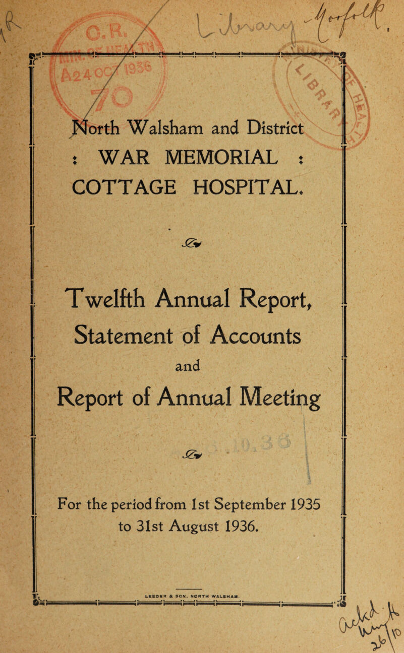 t/i i ri ■ > - —■«h—dh—lt«m .miffto ..* Walsham and District t WAR MEMORIAL : COTTAGE HOSPITAL* * Twelfth Annual Report, Statement of Accounts and Report of Annual Meeting JS* For the period from 1st September 1935 to 31st August 1936.