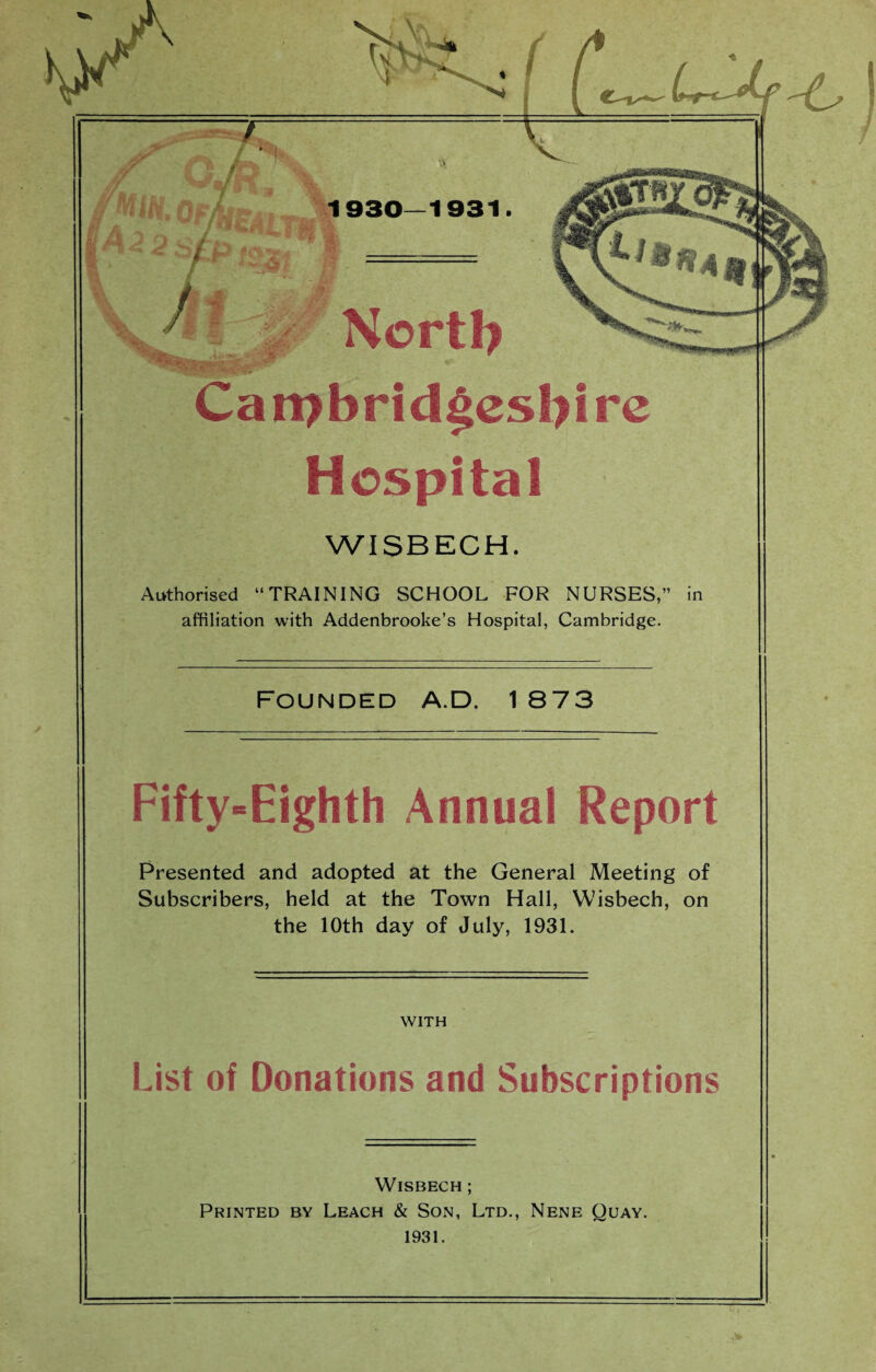 ■ I ' % 1930—1931. / / •;ir- ’Wv&ik'+.'L -< North Cambridgeshire Hospital WISBECH. Authorised “TRAINING SCHOOL FOR NURSES,” in affiliation with Addenbrooke’s Hospital, Cambridge. Founded a.D. 1 873 Fifty-Eighth Annual Report Presented and adopted at the General Meeting of Subscribers, held at the Town Hall, Wisbech, on the 10th day of July, 1931. WITH List of Donations and Subscriptions Wisbech ; Printed by Leach & Son, Ltd., Nene Quay. 1931.