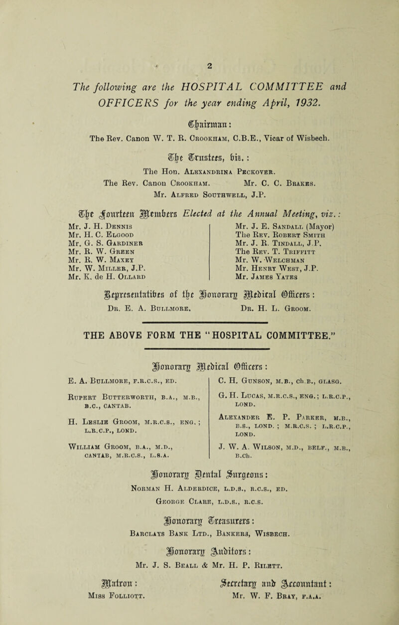 The following are the HOSPITAL COMMITTEE and OFFICERS for the year ending April, 1932. Cjmkwjm: The Rev. Canon W. T. R. Crookham, C.B.E., Vicar of Wisbech. mtm, big*: The Hon. Alexandrina Peckover. The Rev. Canon Crookham. Mr. C. C. Brakes. Mr. Alfred Southwell, J.P. Elected at the Annual Meeting, viz.: Mr. J. H. Dennis Mr. H. C. Elgood Mr. G. S. Gardiner Mr. R. W. Green Mr. R. W. Maxey Mr. W. Miller, J.P. Mr. K. de H. Ollard Mr. J. E. Sandall (Mayor) The Rev. Robert Smith Mr. J. R. Tindall, J.P. The Rev. T. Triffitt Mr. W. Welchman Mr. Henry West, J.P. Mr. James Yates uf \\n Dwwwrg HUMcal : Dr. E. A. Bullmore. Dr. H. L. Groom. THE ABOVE FORM THE HOSPITAL COMMITTEE.” E. A. Bullmore, f.r.c.s., ed. Rupert Butterworth, b.a., m.b., B.O., CANTAB. H. Leslie Groom, m.r.c.s., eng, ; L.R.C.P., LOND. William Groom, b.a., m.d., CANTAB, M.R.C.S., L.S.A. C. H. GuNSON, M.B., Ch.B., GLASG. G. H. Lucas, m.r.c.s.,, eng.; l.r.c.p., LOND. Alexander E. P. Parker, m.b., B.S., LOND. ; M.R.C.S. ; L.R.C.P., LOND. J. W. A. Wilson, m.d., belf., m.b., B.Ch. phiThrarjr §tntal Norman H. Alderdice, l.d.s., r.c.s., ed. George Clare, l.d.s., r.c.s. ii-cmmnr f&xmvtmsi <*o Barclays Bank Ltd., Bankers, Wisbech. ^oxwxxxg giwMthrs: Mr. J. S. Beall & Mr. H. P. Rilett. Ufalrow: Miss Folliott. $tcxctKX% anir ^camxdmt: Mr. W. F. Bray, f.a.a.