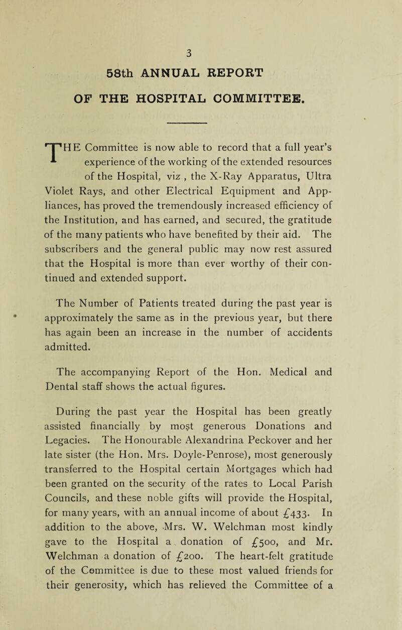 58th ANNUAL REPORT OF THE HOSPITAL COMMITTEE. 'T’HE Committee is now able to record that a full year’s *• experience of the working of the extended resources of the Hospital, viz , the X-Ray Apparatus, Ultra Violet Rays, and other Electrical Equipment and App¬ liances, has proved the tremendously increased efficiency of the Institution, and has earned, and secured, the gratitude of the many patients who have benefited by their aid. The subscribers and the general public may now rest assured that the Hospital is more than ever worthy of their con¬ tinued and extended support. The Number of Patients treated during the past year is approximately the same as in the previous year, but there has again been an increase in the number of accidents admitted. The accompanying Report of the Hon. Medical and Dental staff shows the actual figures. During the past year the Hospital has been greatly assisted financially by most generous Donations and Legacies. The Honourable Alexandrina Peckover and her late sister (the Hon. Mrs. Doyle-Penrose), most generously transferred to the Hospital certain Mortgages which had been granted on the security of the rates to Local Parish Councils, and these noble gifts will provide the Hospital, for many years, with an annual income of about £433. In addition to the above, Mrs. W. Welchman most kindly gave to the Hospital a donation of £500, and Mr. Welchman a donation of £200. The heart-felt gratitude of the Committee is due to these most valued friends for their generosity, which has relieved the Committee of a