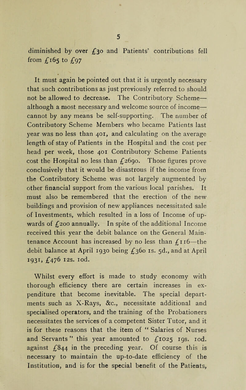 diminished by over £30 and Patients’ contributions fell from £165 to £97 It must again be pointed out that it is urgently necessary that such contributions as just previously referred to should not be allowed to decrease. The Contributory Scheme— although a most necessary and welcome source of income— cannot by any means be self-supporting. The number of Contributory Scheme Members who became Patients last year was no less than 401, and calculating on the average length of stay of Patients in the Hospital and the cost per head per week, those 401 Contributory Scheme Patients cost the Hospital no less than £2690. Those figures prove conclusively that it would be disastrous if the income from the Contributory Scheme was not largely augmented by other financial support from the various local parishes. It must also be remembered that the erection of the new buildings and provision of new appliances necessitated sale of Investments, which resulted in a loss of Income of up¬ wards of £200 annually. In spite of the additional Income received this year the debit balance on the General Main¬ tenance Account has increased by no less than £116—the debit balance at April 1930 being £360 is. 5d., and at April 1931, £476 12s. iod. Whilst every effort is made to study economy with thorough efficiency there are certain increases in ex¬ penditure that become inevitable. The special depart¬ ments such as X-Rays, &c., necessitate additional and specialised operators, and the training of the Probationers necessitates the services of a competent Sister Tutor, and it is for these reasons that the item of “ Salaries of Nurses and Servants ” this year amounted to £1025 19s. iod. against £844 in the preceding year. Of course this is necessary to maintain the up-to-date efficiency of the Institution, and is for the special benefit of the Patients,