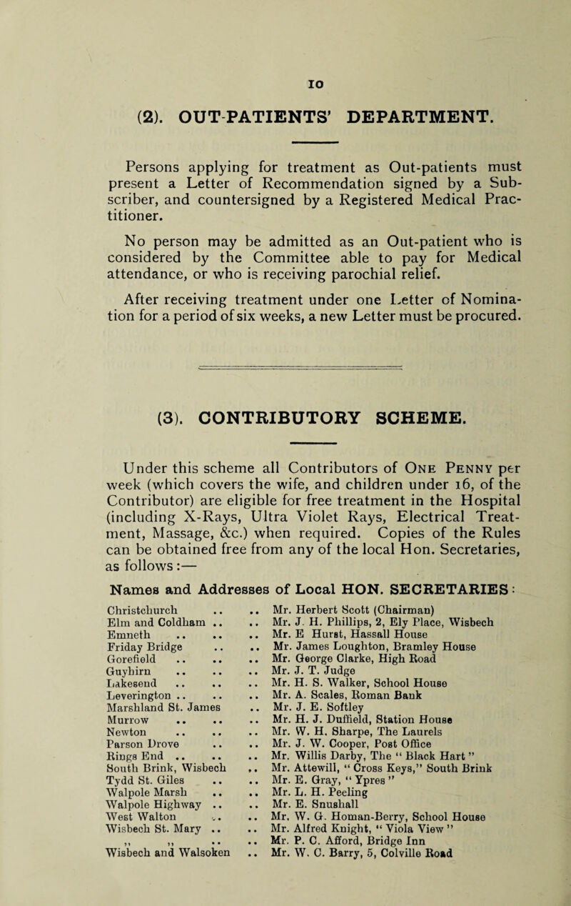 (2). OUT PATIENTS’ DEPARTMENT. Persons applying for treatment as Out-patients must present a Letter of Recommendation signed by a Sub¬ scriber, and countersigned by a Registered Medical Prac¬ titioner. No person may be admitted as an Out-patient who is considered by the Committee able to pay for Medical attendance, or who is receiving parochial relief. After receiving treatment under one Letter of Nomina¬ tion for a period of six weeks, a new Letter must be procured. (3). CONTRIBUTORY SCHEME. Under this scheme all Contributors of One Penny per week (which covers the wife, and children under 16, of the Contributor) are eligible for free treatment in the Hospital (including X-Rays, Ultra Violet Rays, Electrical Treat¬ ment, Massage, &c.) when required. Copies of the Rules can be obtained free from any of the local Hon. Secretaries, as follows:— Names and Addresses of Local HON. SECRETARIES: Christchurch • • Mr. Elm and Coldham .. • • Mr. Emneth • • Mr. Friday Bridge • • Mr. Gorefield • • Mr. Guyhirn • • Mr. Lakesend • • Mr. Leverington .. • • Mr. Marshland St. James • • Mr. Murrow • • Mr. Newton • • Mr. Parson Drove • • Mr. Rings End .. • • Mr. South Brink, Wisbech • • Mr. Tydd St. Giles • • Mr. Walpole Marsh • • Mr. Walpole Highway .. • • Mr. West Walton • • Mr. Wisbech St. Mary .. • • Mr. M M • • • • Mr. Wisbech and Walsoken • • Mr. Herbert Scott (Chairman) J. H. Phillips, 2, Ely Place, Wisbech E Hurst, Hassall House James Loughton, Bramley House George Clarke, High Road J. T. Judge H. S. Walker, School House A. Scales, Roman Bank J. E. Softley H. J. Duffield, Station House W. H. Sharpe, The Laurels J. W. Cooper, Post Office Willis Darby, The “ Black Hart ” Attewill, “ Cross Keys,” South Brink E. Gray, “ Ypres ” L. H. Peeling E. Snushall W. G. Homan-Berry, School House Alfred Knight, “ Viola View ” P. C. Afford, Bridge Inn W. C. Barry, 5, Colville Road