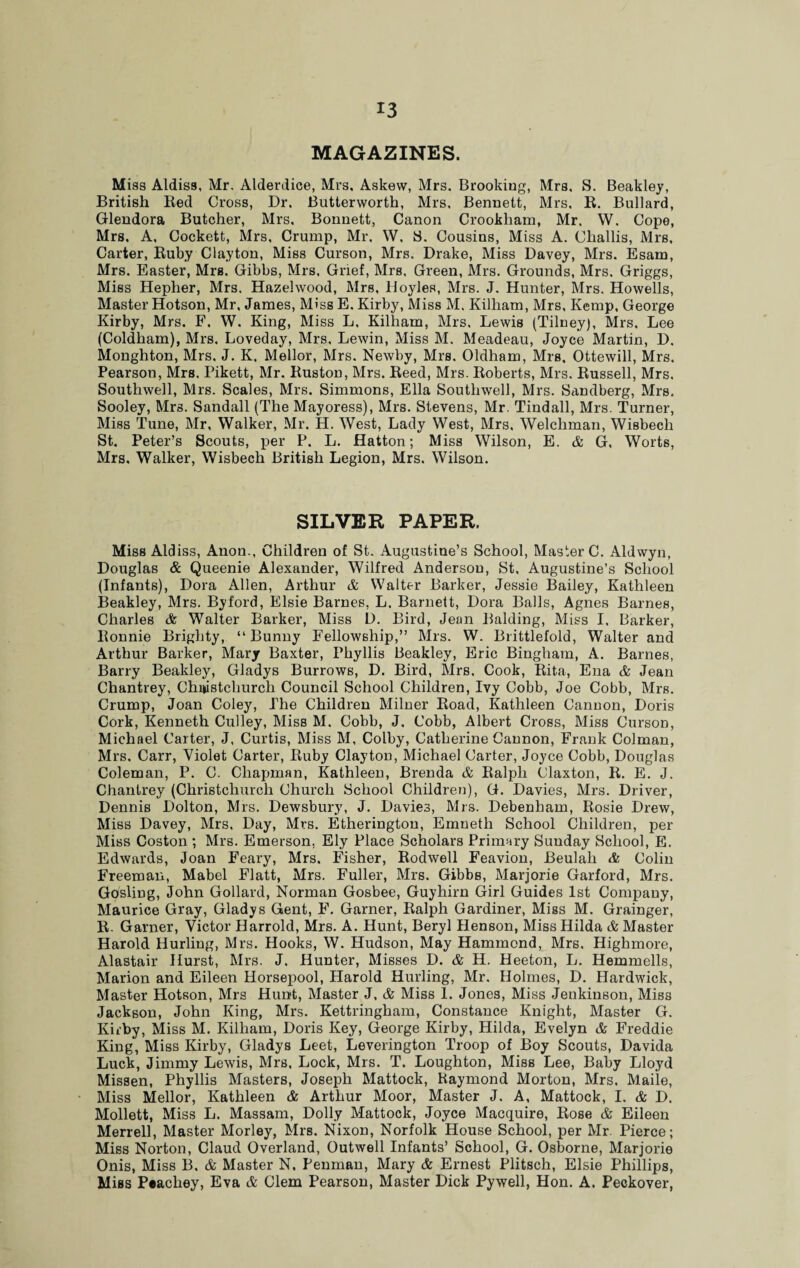 MAGAZINES. Miss Aldiss, Mr, Alderdice, Mrs, Askew, Mrs. Brooking, Mrs. S. Beakley, British Red Cross, Dr, Butterworth, Mrs, Bennett, Mrs, R. Bullard, Glendora Butcher, Mrs. Bonnett, Canon Crookham, Mr. W. Cope, Mrs, A, Cockett, Mrs, Crump, Mr. W, 8. Cousins, Miss A. Challis, Mrs, Carter, Ruby Clayton, Miss Curson, Mrs. Drake, Miss Davey, Mrs. Esam, Mrs. Easter, Mrs. Gibbs, Mrs. Grief, Mrs. Green, Mrs. Grounds, Mrs. Griggs, Miss Heplier, Mrs. Hazelwood, Mrs, Hoyles, Mrs. J. Hunter, Mrs. Howells, Master Hotson, Mr, James, Miss E. Kirby, Miss M. Kilham, Mrs, Kemp, George Kirby, Mrs. F. W. King, Miss L, Kilham, Mrs, Lewis (Tilneyj, Mrs, Lee (Coldliam), Mrs. Loveday, Mrs, Lewin, Miss M. Meadeau, Joyce Martin, D. Monghton, Mrs. J. K, Mellor, Mrs. Newby, Mrs. Oldham, Mrs. Ottewill, Mrs. Pearson, Mrs. Pikett, Mr. Ruston, Mrs. Reed, Mrs. Roberts, Mrs. Russell, Mrs. Southwell, Mrs. Scales, Mrs. Simmons, Ella Southwell, Mrs. Sandberg, Mrs. Sooley, Mrs. Sandall (The Mayoress), Mrs. Stevens, Mr. Tindall, Mrs. Turner, Miss Tune, Mr, Walker, Mr. H. West, Lady West, Mrs, Welchman, Wisbech St. Peter’s Scouts, per P. L. Hatton; Miss Wilson, E. & G, Worts, Mrs. Walker, Wisbech British Legion, Mrs. Wilson. SILVER PAPER. Miss Aldiss, Anon., Children of St. Augustine’s School, Master C. Aldwyn, Douglas & Queenie Alexander, Wilfred Anderson, St. Augustine’s School (Infants), Dora Allen, Arthur A Walter Barker, Jessie Bailey, Kathleen Beakley, Mrs. Byford, Elsie Barnes, L, Barnett, Dora Balls, Agnes Barnes, Charles & Walter Barker, Miss D. Bird, Jean Balding, Miss I, Barker, Ronnie Briglity, “Bunny Fellowship,” Mrs. W. Brittlefold, Walter and Arthur Barker, Mary Baxter, Phyllis Beakley, Eric Bingham, A. Barnes, Barry Beakley, Gladys Burrows, D. Bird, Mrs. Cook, Rita, Ena & Jean Chantrey, Christchurch Council School Children, Ivy Cobb, Joe Cobb, Mrs. Crump, Joan Coley, The Children Milner Road, Kathleen Cannon, Doris Cork, Kenneth Culley, Miss M. Cobb, J. Cobb, Albert Cross, Miss Curson, Michael Carter, J, Curtis, Miss M, Colby, Catherine Cannon, Frank Colman, Mrs. Carr, Violet Carter, Ruby Clayton, Michael Carter, Joyce Cobb, Douglas Coleman, P. C. Chapman, Kathleen, Brenda & Ralph Claxton, R. E. J. Chantrey (Christchurch Church School Children), G. Davies, Mrs. Driver, Dennis Dolton, Mrs. Dewsbury, J. Davies, Mrs. Debenham, Rosie Drew, Miss Davey, Mrs, Day, Mrs. Etherington, Emnetlr School Children, per Miss Coston ; Mrs. Emerson. Ely Place Scholars Primary Sunday School, E. Edwards, Joan Feary, Mrs. Fisher, Rodwell Feavion, Beulah & Colin Freeman, Mabel Flatt, Mrs. Fuller, Mrs. Gibbs, Marjorie Garford, Mrs. Gosling, John Gollard, Norman Gosbee, Guyhirn Girl Guides 1st Company, Maurice Gray, Gladys Gent, F. Garner, Ralph Gardiner, Miss M. Grainger, R. Garner, Victor Harrold, Mrs. A. Hunt, Beryl Henson, Miss Hilda & Master Harold Hurling, Mrs. Hooks, W. Hudson, May Hammond, Mrs, Highmore, Alastair Hurst, Mrs. J. Hunter, Misses D. & H. Heeton, L. Hemmells, Marion and Eileen Horsepool, Harold Hurling, Mr. Holmes, D. Hardwick, Master Hotson, Mrs Hunt, Master J, & Miss 1. Jones, Miss Jenkinson, Miss Jackson, John King, Mrs. Kettringham, Constance Knight, Master G. Kirby, Miss M. Kilham, Doris Key, George Kirby, Hilda, Evelyn & Freddie King, Miss Kirby, Gladys Leet, Leverington Troop of Boy Scouts, Davida Luck, Jimmy Lewis, Mrs, Lock, Mrs. T. Loughton, Miss Lee, Baby Lloyd Missen, Phyllis Masters, Joseph Mattock, Raymond Morton, Mrs. Maile, Miss Mellor, Kathleen & Arthur Moor, Master J. A, Mattock, I. & D. Mollett, Miss L. Massam, Dolly Mattock, Joyce Macquire, Rose & Eileen Merrell, Master Morley, Mrs. Nixon, Norfolk House School, per Mr. Pierce; Miss Norton, Claud Overland, Outwell Infants’ School, G. Osborne, Marjorie Onis, Miss B. & Master N. Penman, Mary & Ernest Plitsch, Elsie Phillips, MiBS Peachey, Eva & Clem Pearson, Master Dick Pywell, Hon. A. Peckover,