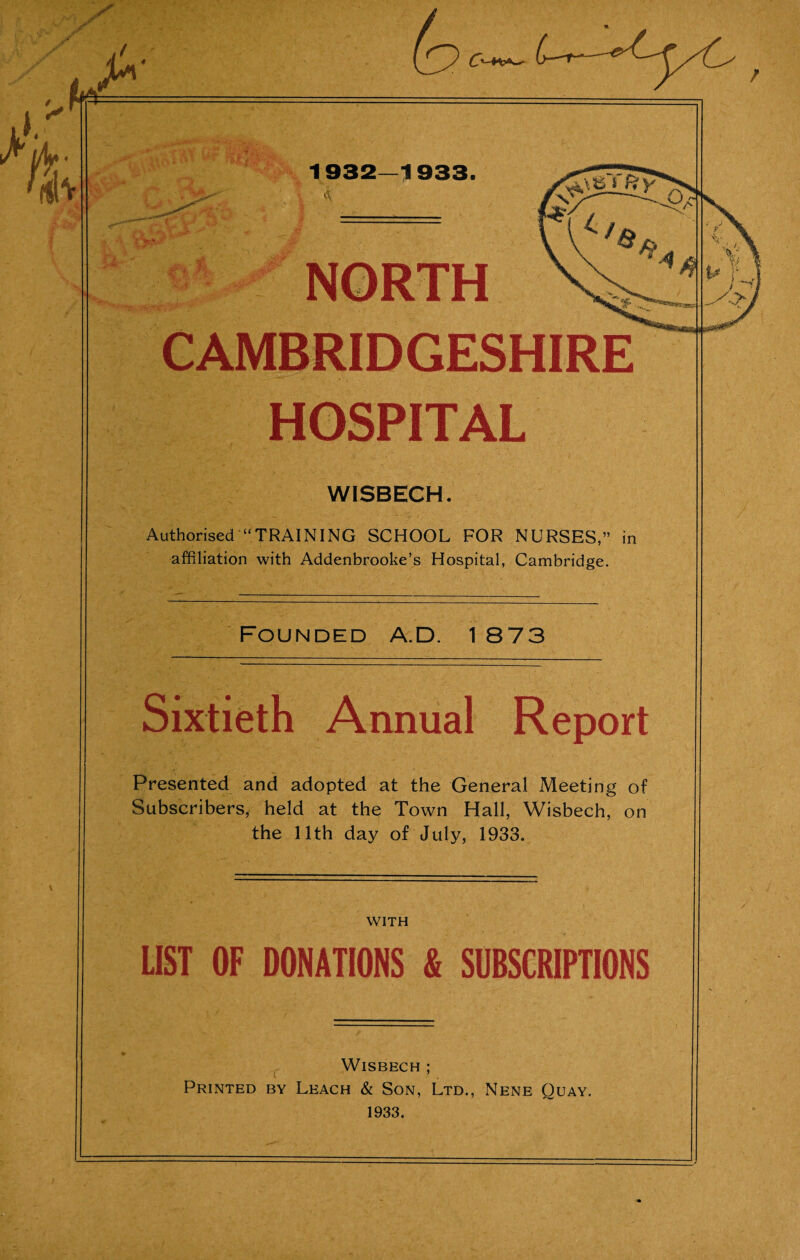 CAMBRIDGESHIRE HOSPITAL WISBECH. Authorised “TRAINING SCHOOL FOR NURSES,” in affiliation with Addenbrooke’s Hospital, Cambridge. Founded A.D. 1 873 Sixtieth Annual Report Presented and adopted at the General Meeting of Subscribers, held at the Town Hall, Wisbech, on the 11th day of July, 1933. WITH LIST OF DONATIONS & SUBSCRIPTIONS Wisbech ; Printed by Leach & Son, Ltd., Nene Quay. 1933.