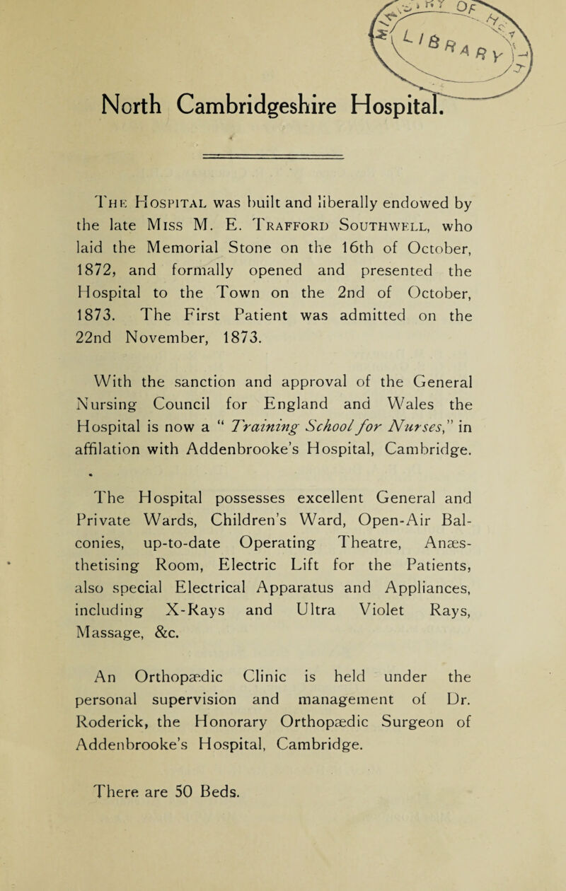 North Cambridgeshire Hospit The Hospital was built and liberally endowed by the late Miss M. E. Trafford Southwell, who laid the Memorial Stone on the 16th of October, 1872, and formally opened and presented the Hospital to the Town on the 2nd of October, 1873. The First Patient was admitted on the 22nd November, 1873. With the sanction and approval of the General Nursing Council for England and Wales the Hospital is now a “ Training School for Nurses,” in affilation with Addenbrooke’s Hospital, Cambridge. * The Hospital possesses excellent General and Private Wards, Children’s Ward, Open-Air Bal¬ conies, up-to-date Operating Theatre, Anaes¬ thetising Room, Electric Lift for the Patients, also special Electrical Apparatus and Appliances, including X-Rays and Ultra Violet Rays, Massage, &c. An Orthopaedic Clinic is held under the personal supervision and management of Dr. Roderick, the Honorary Orthopaedic Surgeon of Addenbrooke’s Hospital, Cambridge. There are 50 Beds.