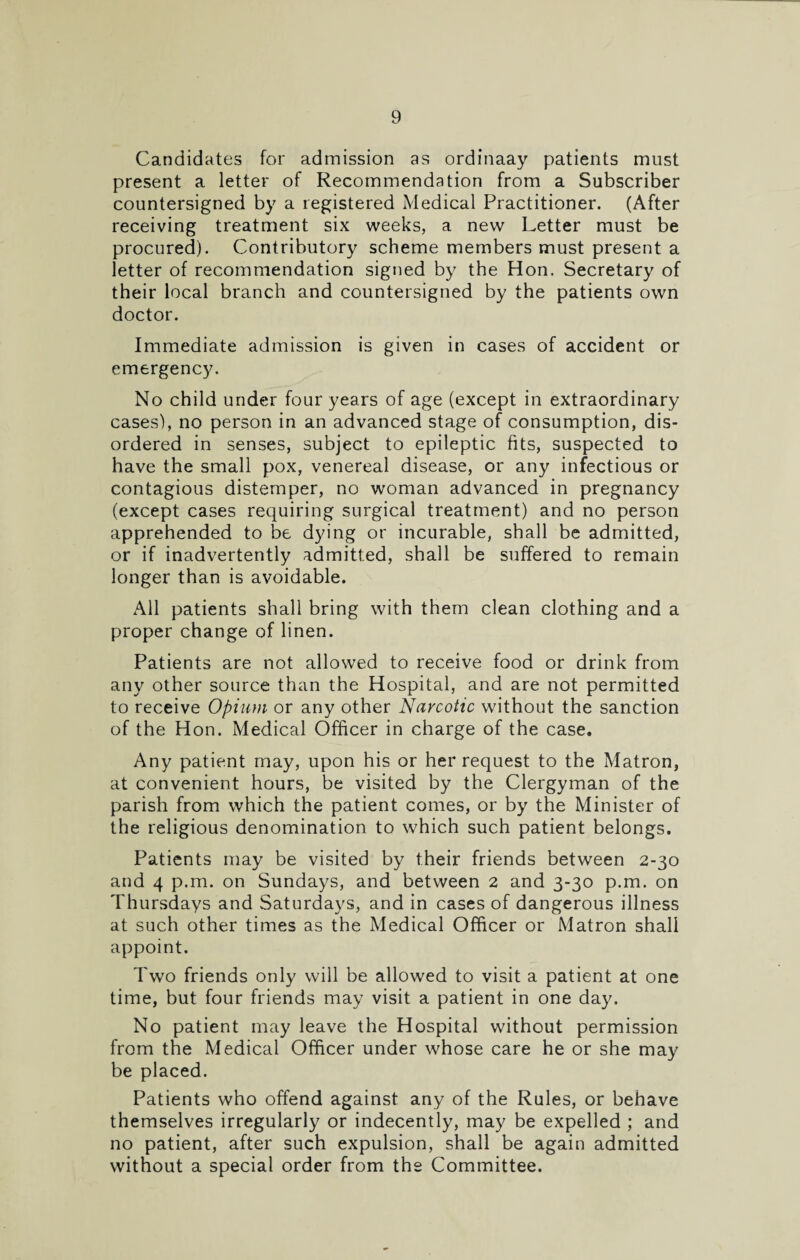 Candidates for admission as ordinaay patients must present a letter of Recommendation from a Subscriber countersigned by a registered Medical Practitioner. (After receiving treatment six weeks, a new Letter must be procured). Contributory scheme members must present a letter of recommendation signed by the Hon. Secretary of their local branch and countersigned by the patients own doctor. Immediate admission is given in cases of accident or emergency. No child under four years of age (except in extraordinary cases), no person in an advanced stage of consumption, dis¬ ordered in senses, subject to epileptic fits, suspected to have the small pox, venereal disease, or any infectious or contagious distemper, no woman advanced in pregnancy (except cases requiring surgical treatment) and no person apprehended to be dying or incurable, shall be admitted, or if inadvertently admitted, shall be suffered to remain longer than is avoidable. All patients shall bring with them clean clothing and a proper change of linen. Patients are not allowed to receive food or drink from any other source than the Hospital, and are not permitted to receive Opium or any other Narcotic without the sanction of the Hon. Medical Officer in charge of the case. Any patient may, upon his or her request to the Matron, at convenient hours, be visited by the Clergyman of the parish from which the patient comes, or by the Minister of the religious denomination to which such patient belongs. Patients may be visited by their friends between 2-30 and 4 p.m. on Sundays, and between 2 and 3-30 p.m. on Thursdays and Saturdays, and in cases of dangerous illness at such other times as the Medical Officer or Matron shall appoint. Two friends only will be allowed to visit a patient at one time, but four friends may visit a patient in one day. No patient may leave the Hospital without permission from the Medical Officer under whose care he or she may be placed. Patients who offend against any of the Rules, or behave themselves irregularly or indecently, may be expelled ; and no patient, after such expulsion, shall be again admitted without a special order from the Committee.
