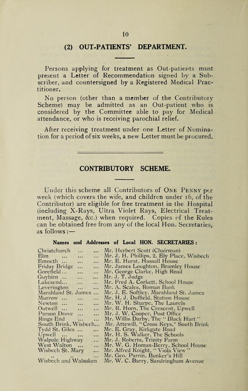 io (2) OUT-PATIENTS* DEPARTMENT. Persons applying for treatment as Out-patients must present a Letter of Recommendation signed by a Sub¬ scriber, and countersigned by a Registered Medical Prac¬ titioner. No person (other than a member of the Contributory Scheme) may be admitted as an Out-patient who is considered by the Committee able to pay for Medical attendance, or who is receiving parochial relief. After receiving treatment under one Letter of Nomina¬ tion for a period of six weeks, a new Letter must be procured. CONTRIBUTORY SCHEME. Under this scheme all Contributors of One Penny per week (which covers the wife, and children under 16, of the Contributor) are eligible for free treatment in the Hospital (including X-Rays, Ultra Violet Rays, Electrical Treat¬ ment, Massage, &c.) when required. Copies of the Rules can be obtained free from any of the local Hon. Secretaries, as follows:— Names and Addresses of Local HON. SECRETARIES: Christchurch . Elm . Emncth. Friday Bridge. Gore Held. Guyhirn. Lakesend. Leverington . Marshland St. James ... Murrow. Newton. Outwcll. Parson Drove . Rings End . South Brink, Wisbech... Tydd St. Giles. Upwell . Walpole Highway West Walton . Wisbech St. Mary > > ? > • • • Wisbech and Walsoken Mr. Herbert Scott (Chairman) Mr. J. H. Phillips, 2, Ely Place, Wisbech Mr. E. Hurst, H assail House Mr. James Loughton, Bramlcy House Mr. George Clarke, High Road Mr. J. T. Judge Mr. Fred A. Corkett, School House Mr. A. Scales, Roman Bank Mr. J. E. Softley, Marshland St. James Mr. H. J. Duffield, Station House Mr. W. H. Sharpe, The Laurels Mr. R. Horn, The Crescent, Upwell Mr. J. W. Cooper, Post Office Mr. Willis Darby, The “ Black Hart ” Mr. Attewill, “Cross Keys,” South Brink Mr. E. Gray, Kirkgate Road Mr. H. S. Walker, The Schools Mr. J. Roberts, Trinity Farm Mr. W. G. Homan-Berry, School House Mr. Alfred Knight, “ Viola View ” Mr. Geo. Parrin, Bunker’s Hill Mr. W. C. Barry, Sandringham Avenue