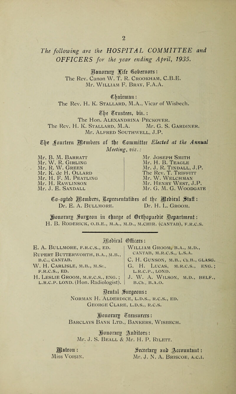 The following are the HOSPITA L COMMITTEE and OFFICERS for the year ending April, 1935. gtonorar# %xit Co tremors: The Rev. Canon W. T. R. Crookham, C.B.E. Mr. William F. Bray, F.A.A. Chairman: The Rev. H. K. Stallard, M.A., Vicar of Wisbech. Clje trusters, thi.: The Hon. Alexandrina Peckover. The Rev. H. K. Stallard, M.A. Mr. G. S. Gardiner. Mr. Alfred Southwell, J.P. Cite cfourtmi $$tembm of tf)e Committer Elected at the Annual Meeting, viz.: Mr. B. M. Barratt Mr. W. R. Girling Mr. R. W. Green Mr. K. de H. Ollard Mr. H. F. M. Peatling Mr. H. Rawlinson Mr. J. E. Sandall Mr, Joseph Smith Mr. H. B. Teagle Mr. J. R. Tindall, J.P. The Rev. T. Triffitt Mr. W. Welchman Mr. Henry West, J.P. Mr. G. M. G. Woodgate Co-optefr lltemtrers, §hprrsentatibrs of the |$trbiral $tatf: Dr. E. A. Bullmore. Dr. H. L. Groom. Honorary $wrpon in charge of Crtlroprbic department: H. B. Roderick, o.b.e., m.a., m.d., m.chir. (cantab), f.r.c.s. cubical E. A. Bullmore, f.r.c.s., ed. Rupert Butterworth, b.a., jvi.B., B.C., CANTAB. W. H. Carlisle, m.b., m.sc., F.R.C.S., ED. H. Leslie Groom, m.r.c.s., eng. ; l.r.c.p. lond. (Hon. Radiologist). Officers : William Groom, b.a., m.d., CANTAB, M.R.C.S.,, L.S.A. C. H. GUNSON, M.B., Ch.B., GLASG. G. H. Lucas, m.r.c.s., eng.; L.R.C.P., LOND. J. W. A. Wilson, m.d., belf., B.Ch., B.A.O. dental $nrprons: Norman H. Alderdice, l.d.s., r.c.s., ed. George Clare, l.d.s., r.c.s. Jpnorarg Crrasnrers: Barclays Bank Ltd., Bankers, Wisbech. Honorary ^nbitors: Mr. J. S. Beall & Mr. H. P. Rilett. ^ecretarn anir ^crountant; Mr, J. N. A. Briscoe, a.c.i, patron; Miss Voisin.