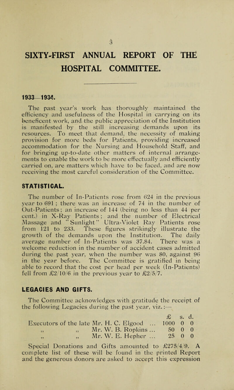 SIXTY-FIRST ANNUAL REPORT OF THE HOSPITAL COMMITTEE. 1933—1934. The past year’s work has thoroughly maintained the efficiency and usefulness of the Hospital in carrying on its beneficent work, and the public appreciation of the Institution is manifested by the still increasing demands upon its resources. To meet that demand, the necessity of making provision for more beds for Patients, providing increased accommodation for the Nursing and Household Staff, and for bringing up-to-date other matters of internal arrange¬ ments to enable the work to be more effectually and efficiently carried on, are matters which have to be faced, and are now receiving the most careful consideration of the Committee. STATISTICAL. The number of In-Patients rose from 624 in the previous year to 691 ; there was an increase of 74 in the number of Out-Patients; an increase of 144 (being no less than 44 per cent.) in X-Ray Patients; and the number of Electrical Massage and “Sunlight” Ultra-Violet Ray Patients rose from 121 to 233. These figures strikingly illustrate the growth of the demands upon the Institution. The daily average number of In-Patients was 37.84. There was a welcome reduction in the number of accident cases admitted during the past year, when the number was 80, against 96 in the year before. The Committee is gratified in being able to record that the cost per head per week (In-Patients) fell from £2/10/6 in the previous year to £2/5/7. LEGACIES AND GIFTS. The Committee acknowledges with gratitude the receipt of the following Legacies during the past year, viz. £ s. d. Executors of the late Mr. H. C. Elgood ... 1000 0 0 ,, ,, Mr. W. B. Ropkins ... 50 0 0 ,, ,, Mr. W. E. Hepher ... 25 0 0 Special Donations and Gifts amounted to £275/4/9. A complete list of these will be found in the printed Report and the generous donors are asked to accept this expression