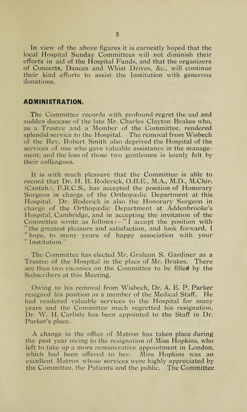 In view of the above figures it is earnestly hoped that the local Hospital Sunday Committees will not diminish their efforts in aid of the Hospital Funds, and that the organizers of Concerts, Dances and Whist Drives, &c., will continue their kind efforts to assist the Institution with generous donations. ADMINISTRATION. The Committee records with profound regret the sad and sudden decease of the late Mr. Charles Clayton Brakes who, as a Trustee and a Member of the Committee, rendered splendid service to the Hospital. The removal from Wisbech of the Rev. Robert Smith also deprived the Hospital of the services of one who gave valuable assistance in the manage¬ ment, and the loss of those two gentlemen is keenly felt by their colleagues. It is with much pleasure that the Committee is able to record that Dr. H. B. Roderick, O.B.E., M.A., M.D., M.Chir. (Cantab.), F.R.C.S., has accepted the position of Honorary Surgeon in charge of the Orthopaedic Department at this Hospital. Dr. Roderick is also the Honorary Surgeon in charge of the Orthopaedic Department at Addenbrooke’s Hospital, Cambridge, and in accepting the invitation of the Committee wrote as follows:—“I accept the position with “ the greatest pleasure and satisfaction, and look forward, I “ hope, to many years of happy association with your “ Institution.” The Committee has elected Mr. Graham S. Gardiner as a Trustee of the Hospital in the place of Mr. Brakes. There are thus two vacanies on the Committee to be filled by the Subscribers at this Meeting. Owing to his removal from Wisbech, Dr. A. E. P. Parker resigned his position as a member of the Medical Staff. He had rendered valuable services to the Hospital for many years and the Committee much regretted his resignation. Dr. W. H. Carlisle has been appointed to the Staff in Dr. Parker’s place. A change in the office of Matron has taken place during the past year owing to the resignation of Miss Hopkins, who left to take up a more remunerative appointment in London, which had been offered to her. Miss Hopkins was an excellent Matron whose services were highly appreciated by the Committee, the Patients and the public. The Committee