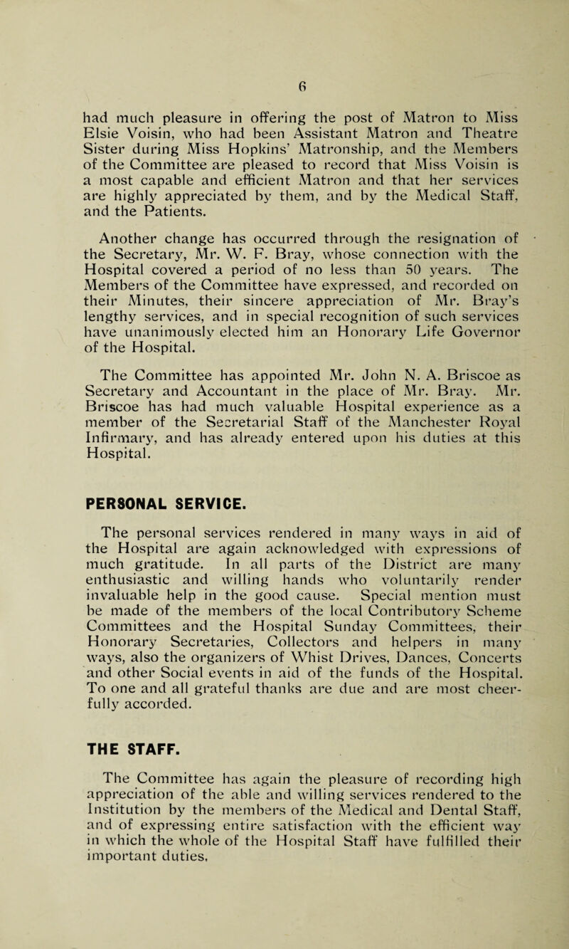 had much pleasure in offering the post of Matron to Miss Elsie Voisin, who had been Assistant Matron and Theatre Sister during Miss Hopkins’ Matronship, and the Members of the Committee are pleased to record that Miss Voisin is a most capable and efficient Matron and that her services are highly appreciated by them, and by the Medical Staff, and the Patients. Another change has occurred through the resignation of the Secretary, Mr. W. F. Bray, whose connection with the Hospital covered a period of no less than 50 years. The Members of the Committee have expressed, and recorded on their Minutes, their sincere appreciation of Mr. Bray’s lengthy services, and in special recognition of such services have unanimously elected him an Honorary Life Governor of the Hospital. The Committee has appointed Mr. John N. A. Briscoe as Secretary and Accountant in the place of Mr. Bray. Mr. Briscoe has had much valuable Hospital experience as a member of the Secretarial Staff of the Manchester Royal Infirmary, and has already entered upon his duties at this Hospital. PERSONAL SERVICE. The personal services rendered in many ways in aid of the Hospital are again acknowledged with expressions of much gratitude. In all parts of the District are many enthusiastic and willing hands who voluntarily render invaluable help in the good cause. Special mention must be made of the members of the local Contributory Scheme Committees and the Hospital Sunday Committees, their Honorary Secretaries, Collectors and helpers in many ways, also the organizers of Whist Drives, Dances, Concerts and other Social events in aid of the funds of the Hospital. To one and all grateful thanks are due and are most cheer¬ fully accorded. THE STAFF. The Committee has again the pleasure of recording high appreciation of the able and willing services rendered to the Institution by the members of the Medical and Dental Staff, and of expressing entire satisfaction with the efficient way in which the whole of the Hospital Staff have fulfilled their important duties,