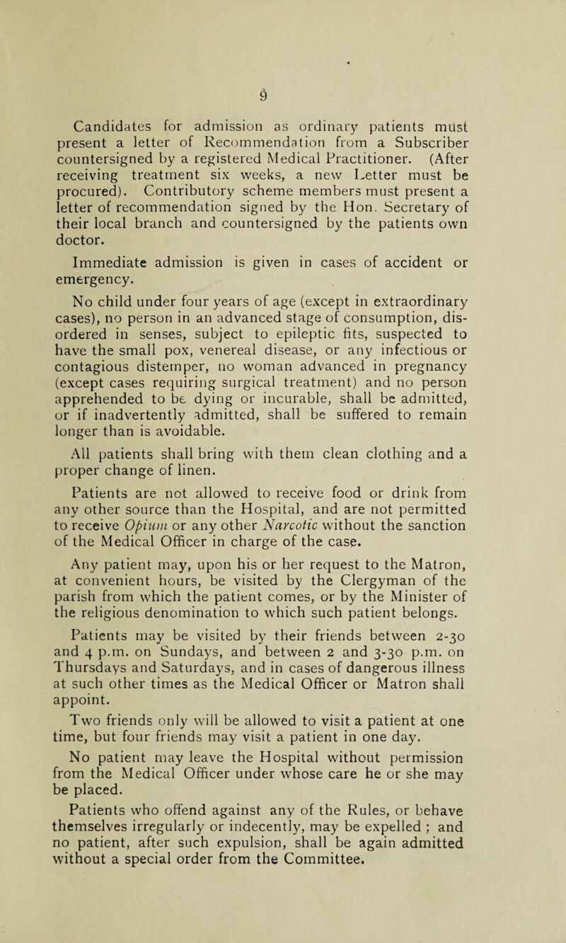 Candidates for admission as ordinary patients must present a letter of Recommendation from a Subscriber countersigned by a registered Medical Practitioner. (After receiving treatment six weeks, a new Letter must be procured). Contributory scheme members must present a letter of recommendation signed by the Hon. Secretary of their local branch and countersigned by the patients own doctor. Immediate admission is given in cases of accident or emergency. No child under four years of age (except in extraordinary cases), no person in an advanced stage of consumption, dis¬ ordered in senses, subject to epileptic fits, suspected to have the small pox, venereal disease, or any infectious or contagious distemper, no woman advanced in pregnancy (except cases requiring surgical treatment) and no person apprehended to be dying or incurable, shall be admitted, or if inadvertently admitted, shall be suffered to remain longer than is avoidable. All patients shall bring with them clean clothing and a proper change of linen. Patients are not allowed to receive food or drink from any other source than the Hospital, and are not permitted to receive Opium or any other Narcotic without the sanction of the Medical Officer in charge of the case. Any patient may, upon his or her request to the Matron, at convenient hours, be visited by the Clergyman of the parish from which the patient comes, or by the Minister of the religious denomination to which such patient belongs. Patients may be visited by their friends between 2-30 and 4 p.m. on Sundays, and between 2 and 3-30 p.m. on Thursdays and Saturdays, and in cases of dangerous illness at such other times as the Medical Officer or Matron shall appoint. Two friends only will be allowed to visit a patient at one time, but four friends may visit a patient in one day. No patient may leave the Hospital without permission from the Medical Officer under whose care he or she may be placed. Patients who offend against any of the Rules, or behave themselves irregularly or indecently, may be expelled ; and no patient, after such expulsion, shall be again admitted without a special order from the Committee.