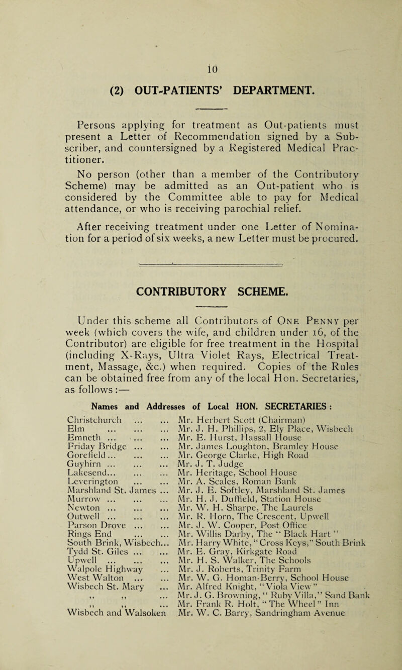 (2) OUT-PATIENTS’ DEPARTMENT. Persons applying for treatment as Out-patients must present a Letter of Recommendation signed by a Sub¬ scriber, and countersigned by a Registered Medical Prac¬ titioner. No person (other than a member of the Contributory Scheme) may be admitted as an Out-patient who is considered by the Committee able to pay for Medical attendance, or who is receiving parochial relief. After receiving treatment under one Letter of Nomina¬ tion for a period of six weeks, a new Letter must be procured. CONTRIBUTORY SCHEME. Under this scheme all Contributors of One Penny per week (which covers the wife, and children under 16, of the Contributor) are eligible for free treatment in the Hospital (including X-Rays, Ultra Violet Rays, Electrical Treat¬ ment, Massage, &c.) when required. Copies of the Rules can be obtained free from any of the local Hon. Secretaries, as follows :— Names and Addresses of Local HON. SECRETARIES : Christchurch . Elm . Emneth. Friday Bridge. Gore field... . Guyhirn. Lakesend. Leverington . Marshland St. James .. Murrow. Newton. Outwell ... Parson Drove. Rings End . South Brink, Wisbech.. Tydd St. Giles. Upwell . Walpole Highway West Walton . Wisbech St. Mary 9 9 9 9 9 1 9 9 • • Wisbech and Walsoken Mr. Herbert Scott (Chairman) Mr. J. H. Phillips, 2, Ely Place, Wisbech Mr. E. Hurst, Hassall House Mr. James Loughton, Bramley House Mr. George Clarke, High Road Mr. J. T. Judge Mr. Heritage, School House Mr. A. Scales, Roman Bank Mr. J. E. Softley, Marshland St. James Mr. H. J. Duffield, Station House Mr. W. H. Sharpe, The Laurels Mr. R. Horn, The Crescent, Upwell Mr. J. W. Cooper, Post Office Mr. Willis Darby, The “ Black Hart ” Mr. Harry White, “Cross Keys,” South Brink Mr. E. Gray, Kirkgate Road Mr. H. S. Walker, The Schools Mr. J. Roberts, Trinity Farm Mr. W. G. Homan-Berry, School House Mr. Alfred Knight, “Viola View” Mr. J. G. Browning, “ Ruby Villa,” Sand Bank Mr. Frank R. Holt, “The Wheel” Inn Mr. W. C. Barry, Sandringham Avenue