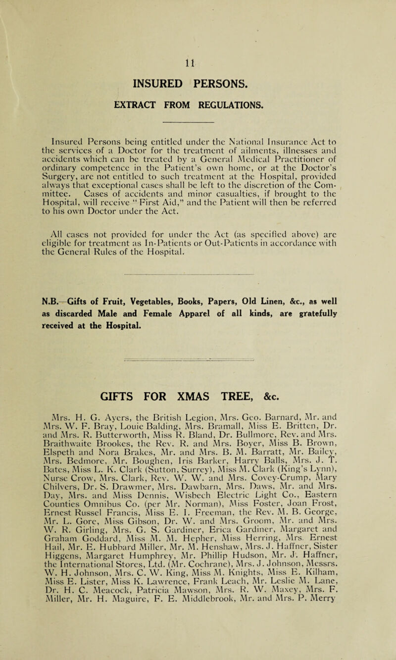 INSURED PERSONS. EXTRACT FROM REGULATIONS. Insured Persons being entitled under the National Insurance Act to the services of a Doctor for the treatment of ailments, illnesses and accidents which can be treated by a General Medical Practitioner of ordinary competence in the Patient’s own home, or at the Doctor’s Surgery, are not entitled to such treatment at the Hospital, provided always that exceptional cases shall be left to the discretion of the Com¬ mittee. Cases of accidents and minor casualties, if brought to the Hospital, will receive “ First Aid,” and the Patient will then be referred to his own Doctor under the Act. All cases not provided for under the Act (as specified above) are eligible for treatment as In-Patients or Out-Patients in accordance with the General Rules of the Hospital. N.B.—Gifts of Fruit, Vegetables, Books, Papers, Old Linen, &c., as well as discarded Male and Female Apparel of all kinds, are gratefully received at the Hospital. GIFTS FOR XMAS TREE, &c. Mrs. H. G. Ayers, the British Legion, Mrs. Geo. Barnard, Mr. and Mrs. W. F. Bray, Louie Balding, Mrs. Bramall, Miss E. Britten, Dr. and Mrs. R. Butterworth, Miss R. Bland, Dr. Bullmore, Rev. and Mrs. Braithwaite Brookes, the Rev. R. and Mrs. Boyer, Miss B. Brown, Elspcth and Nora Brakes, Mr. and Mrs. B. M. Barratt, Mr. Bailey, Mrs. Bcdmore, Mr. Boughcn, Iris Barker, Harry Balls, Mrs. J. T. Bates, Miss L. K. Clark (Sutton, Surrey), Miss M. Clark (King’s Lynn), Nurse Crow, Mrs. Clark, Rev. W. W. and Mrs. Covey-Crump, Mary Chilvers, Dr. S. Drawmer, Mrs. Dawbarn, Mrs. Daws, Mr. and Mrs. Day, Mrs. and Miss Dennis, Wisbech Electric Light Co., Eastern Counties Omnibus Co. (per Mr. Norman), Miss Foster, Joan Frost, Ernest Russel Francis, Miss E. I. Freeman, the Rev. M. B. George, Mr. L. Gore, Miss Gibson, Dr. W. and Mrs. Groom, Mr. and Mrs. W. R. Girling, Mrs. G. S. Gardiner, Erica Gardiner, Margaret and Graham Goddard, Miss M. M. Hcpher, Miss Herring, Mrs. Ernest Hail, Mr. E. Hubbard Miller, Mr. M. Henshaw, Mrs. J. Haffner, Sister Higgens, Margaret Humphrey, Mr. Phillip Hudson, Mr. J. Haffner, the International Stores, Ltd. (Mr. Cochrane), Mrs. J. Johnson, Messrs. W. H. Johnson, Mrs. C. W. King, Miss M. Knights, Miss E. Kilham, Miss E. Lister, Miss K. Lawrence, Frank Leach, Mr. Leslie M. Lane, Dr. H. C. Meacock, Patricia Mawson, Mrs. R. W. Maxey, Mrs. F. Miller, Mr. H. Maguire, F. E. Middlebrook, Mr. and Mrs. P. Merry