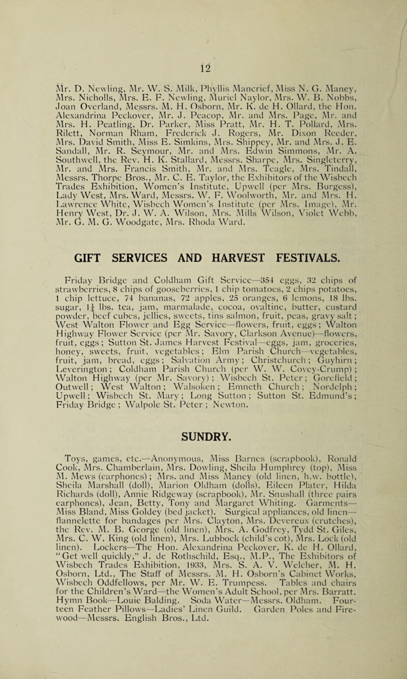 Mrs. Nicholls, Mrs. E. F. Newling, Muriel Naylor, Mrs. W. B. Nobbs, Joan Overland, Messrs. M. H. Osborn, Mr. K. de H. Ollard, the Hon. Alexandrina Peckover, Mr. J. Peacop, Mr. and Mrs. Page, Mr. and Airs. H. Peatling, Dr. Parker, Miss Pratt, Mr. H. T. Pollard, Mrs. Rilctt, Norman Rham, Frederick J. Rogers, Mr. Dixon Reeder, Mrs. David Smith, Miss E. Simkins, Mrs. Shippey, Mr. and Mrs. J. E. Sandall, Mr. R. Seymour, Mr. and Mrs. Edwin Simmons, Mr. A. Southwell, the Rev. H. K. Stallard, Messrs. Sharpe, Mrs. Singleterry, Mr. and Mrs. Francis Smith, Mr. and Mrs. Tcagle, Mrs. Tindall, Messrs. Thorpe Bros., Mr. C. E. Taylor, the Exhibitors of the Wisbech Trades Exhibition, Women’s Institute, Upwell (per Mrs. Burgess), Lady West, Mrs. Ward, Messrs. W. F. Woolworth, Mr. and Mrs. H. Lawrence White, Wisbech Women’s Institute (per Mrs. Image), Mr. Henry West, Dr. J. W. A. Wilson, Mrs. Mills Wilson, Violet Webb, Mr. G. AI. G. Woodgate, Mrs. Rhoda Ward. GIFT SERVICES AND HARVEST FESTIVALS. Friday Bridge and Coldham Gift Service—354 eggs, 32 chips of strawberries, 8 chips of gooseberries, 1 chip tomatoes, 2 chips potatoes, 1 chip lettuce, 74 bananas, 72 apples, 25 oranges, 6 lemons, 18 lbs. sugar, 1| lbs. tea, jam, marmalade, cocoa, ovaltine, butter, custard powder, beef cubes, jellies, sweets, tins salmon, fruit, peas, gravy salt; West Walton Flower and Egg Service—flowers, fruit, eggs ; Walton Highway Flower Service (per Mr. Savory, Clarkson Avenue)—flowers, fruit, eggs; Sutton St. James Harvest Festival—eggs, jam, groceries, honey, sweets, fruit, vegetables; Elm Parish Church—vegetables, fruit, jam, bread, eggs; Salvation Army; Christchurch; Guyhirn; Leverington ; Coldham Parish Church (per W. W. Covey-Crump) ; Walton Highway (per Mr. Savory); Wisbech St. Peter; Gore field; Outwell; West Walton; Walsoken; Emncth Church; Nordclph; Upwell; Wisbech St. Mary; Long Sutton; Sutton St. Edmund’s; Friday Bridge ; Walpole St. Peter ; Newton. SUNDRY. Toys, games, etc.—^Anonymous, Miss Barnes (scrapbook), Ronald Cook, Mrs. Chamberlain, Mrs. Dowling, Sheila Humphrey (top), Miss AI. Mews (earphones); Mrs. and Miss Maney (old linen, h.w. bottle), Sheila Marshall (doll), Marion Oldham (dolls), Eileen Plater, Hilda Richards (doll), Annie Ridgeway (scrapbook), Air. Snushall (three pairs earphones), Jean, Betty, Tony and Margaret Whiting. Garments— Aliss Bland, Aliss Goldey (bed jacket). Surgical appliances, old linen- flannelette for bandages per Mrs. Clayton, Mrs. Dcvereux (crutches), the Rev. M. B. George (old linen), Mrs. A. Godfrey, Tydd St. Giles, Mrs. C. W. King (old linen), Mrs. Lubbock (child’s cot), Mrs. Lock (old linen). Lockers—The Hon. Alexandrina Peckover, K. dc H. Ollard, “Get well quickly,” J. dc Rothschild, Esq., M.P., The Exhibitors of Wisbech Trades Exhibition, 1933, Mrs. S. A. V. Welcher, AI. H. Osborn, Ltd., The Staff of Messrs. M. H. Osborn’s Cabinet Works, Wisbech Oddfellows, per Mr. W. E. Trumpess. Tables and chairs for the Children’s Ward—the Women’s Adult School, per Mrs. Barratt. Hymn Book—Louie Balding. Soda Water—Messrs. Oldham. Four¬ teen Feather Pillows—Ladies’ Linen Guild. Garden Poles and Fire¬ wood—Messrs. English Bros., Ltd.