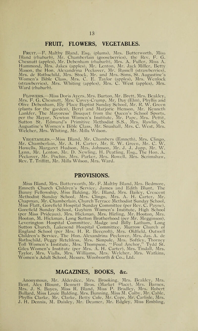 is FRUIT, FLOWERS, VEGETABLES. Fruit.—F. Maltby Bland, Esq. (plums), Mrs. Buttcrvvorth, Miss Bland (rhubarb), Mr. Chamberlain (gooseberries), the Rev. F. G. Chesnutt (apples), Mr. Debenham (rhubarb), Mrs. A. Fuller, Miss A. Hammond, Mrs. Jakes (apples), Mr. Lenton, Mr. Jack Miller, Betty Mason, the Hon. Alexandrina Peckover, Mr. Russell (strawberries), Mrs. dc Rothschild, Mrs. Stock, Mr. and Mrs. Sims, St. Augustine’s Women’s Bible Class, Mrs. C. E. Taylor (apples), Mrs. Wcnlock (strawberries), Mrs. Whiting (apples), Mrs. C. West (apples), Mrs. Ward (rhubarb). Flowers.—Miss Doris Ayers, Mrs. Burton, Mr. Brett, Mrs. Beakley, Mrs. F. G. Chesnutt, Mrs. Covey-Crump, Mr. Day (Elm), Phyllis and Olive Debenham, Ely Place Baptist Sunday School, Mr. R. W. Green (plants for the garden), Beryl and Marjorie Henson, Mr. Kenneth Lankfer, The Mayoress’ Bouquet from the Queen’s School Sports, per the Mayor, Newton Women’s Institute, Mr. Pape, Mrs. Pettit, Sutton St. Edmund’s Primitive Methodist S.S., Mrs. Rawlin, S. Augustine’s Women’s Bible Class, Mr. Snushall, Mrs. C. West, Mrs. Wclcher, Mrs. Whiting, Mr. Mills Wilson. Vegetables.-—Miss Bland, Mr. Chambers (Emncth), Mrs. Clingo, Mr. Chamberlain, Mr. A. H. Carter, Mr. R. W. Green, Mr. C. W. Howells, Margaret Hudson, Mrs. Johnson, Mr. J. J. Jupp, Mr. W. Lynn, Mr. Lenton, Mr. D. Newling, H. Pcatling, Esq., The Hon. A. Peckover, Mr. Pochin, Mrs. Parker, Mrs. Rowell, Mrs. Scrimshaw, Rev. T. Triffitt, Mr. Mills Wilson, Mrs. Ward. PROVISIONS. Miss Bland, Mrs. Buttcrworth, Mr. F. Maltby Bland, Mrs. Bedmore, Emneth Church Children’s Service, James and Edith Blunt, The Bunny Fellowship, Miss Balding, Mr. Bland, Mrs. Bailey, Crescent Methodist Sunday School, Mrs. Clingo, Mrs. A. H. Carter, Mr. Chapman, Mr. Chamberlain, Church Terrace Methodist Sunday School, Miss Flatt, Gorefield Hospital Sunday Committee (per Rev. C. Payne), Gorefield Sunday School, Guyhirn Women’s Institute, High School (per Miss Pridcaux), Mrs. Hickman, Mrs. Hiding, Mr. Hooton, Mrs. Hooton, M. Hickman, Long Sutton Brotherhood (per Mr. Megginson), Leverington Hospital Committee, Madge and Billy Latham, Long Sutton Church, Lakescnd Hospital Committee, Murrow Church of England School (per Mrs. H. R. Beecroft), Mrs. Oldfield, Outwell Children’s Service, The Hon. Alexandrina Peckover, Mrs. Jas. A. de Rothschild, Peggy Retchless, Mrs. Simpole, Mrs. Softlcy, Thorney Toll Women’s Institute, Mrs. Thompson, “ Foul Anchor,” Tydd St. Giles Women’s Institute (per Mrs. A. H. Carter), Mrs. Tindall, Mrs. Taylor, Mrs. Vialls, Mrs. Williams, Mrs. Wclcher, Mrs. Watkins, Women’s Adult School, Messrs. Woolworth & Co., Ltd. MAGAZINES, BOOKS, &c. Anonymous, Mr. Alderdice, Mrs. Brooking, Mrs. Beakley, Mrs. Bent, Alex Blount, Bennett Bros. (Market Place), Mrs. Barnes, Mrs. J. S. Bayes, Miss R. Bland, Miss P. Bradley, Mrs. Robert Bullard, Miss Louie Balding, Mrs. Bunning, MissM. Colby, Mr. Cable, Phyllis Clarke, Mr. Clarke, Betty Cole, Mr. Cope, Mr. Carlisle, Mrs.