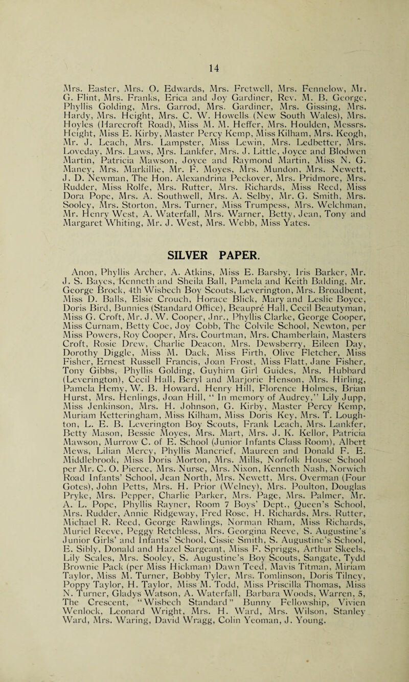 Mrs. Easter, Mrs. O. Edwards, Mrs. Fret well, Mrs. Fennelow, Mr. G. Flint, Mrs. Franks, Erica and Joy Gardiner, Rev. M. B. George, Phyllis Golding, Mrs. Garrod, Mrs. Gardiner, Mrs. Gissing, Mrs. Hardy, Mrs. Height, Mrs. C. W. Howells (New South Wales), Mrs. Hoyles (Harecroft Road), Miss M. M. Heffer, Mrs. Houldcn, Messrs. Height, Miss E. Kirby, Master Percy Kemp, Miss Kilham, Mrs. Keogh, Mr. J. Leach, Mrs. Lampster, Miss Lewin, Mrs. Ledbetter, Mrs. Loveday, Mrs. Laws, Mrs. Lankfer, Mrs. J. Little, Joyce and Blodwen Martin, Patricia Mawson, Joyce and Raymond Martin, Miss N. G. Maney, Mrs. Markillie, Mr. F. Moyes, Mrs. Mundon, Mrs. Newctt, J. D. Newman, The Hon. Alexandrina Peckover, Mrs. Pridmore, Mrs. Rudder, Miss Rolfe, Mrs. Rutter, Mrs. Richards, Miss Reed, Miss Dora Pope, Mrs. A. Southwell, Mrs. A. Selby, Mr. G. Smith, Mrs. Sooley, Mrs. Storton, Mrs. Turner, Miss Trumpess, Mrs. Welchman, Mr. Henry West, A. Waterfall, Mrs. Warner, Betty, Jean, Tony and Margaret Whiting, Mr. J. West, Mrs. Webb, Miss Yates. SILVER PAPER. Anon, Phyllis Archer, A. Atkins, Miss E. Barsby, Iris Barker, Mr. J. S. Bayes, Kenneth and Sheila Ball, Pamela and Keith Balding, Mr. George Brock, 4th Wisbech Boy Scouts, Leverington, Mrs. Broadbent, Miss D. Balls, Elsie Crouch, Horace Blick, Mary and Leslie Boyce, Doris Bird, Bunnies (Standard Office), Beaupre Hall, Cecil Beautyman, Miss G. Croft, Mr. J. W. Cooper, Jnr., Phyllis Clarke, George Cooper, Miss Curnam, Betty Coe, Joy Cobb, The Colvile School, Newton, per Miss Powers, Roy Cooper, Mrs. Courtman, Mrs. Chamberlain, Masters Croft, Rosie Drew, Charlie Deacon, Mrs. Dewsberry, Eileen Day, Dorothy Diggle, Miss M. Dack, Miss Firth, Olive Fletcher, Miss Fisher, Ernest Russell Francis, Joan Frost, Miss Flatt, Jane Fisher, Tony Gibbs, Phyllis Golding, Guyhirn Girl Guides, Mrs. Hubbard (Leverington), Cecil Hall, Beryl and Marjorie Henson, Mrs. Hirling, Pamela Hemy, W. B. Howard, Henry Hill, Florence Holmes, Brian Hurst, Mrs. Henlings, Joan Hill, “ In memory of Audrey,” Lily Jupp, Miss Jenkinson, Mrs. H. Johnson, G. Kirby, Master Percy Kemp, Muriam Ketteringham, Miss Kilham, Miss Doris Key, Mrs. T. Lough- ton, L. E. B. Leverington Boy Scouts, Frank Leach, Mrs. Lankfer, Betty Mason, Bessie Moyes, Mrs. Mart, Mrs. J. K. Kcllor, Patricia Mawson, Murrow C. of E. School (Junior Infants Class Room), Albert Mews, Lilian Mercy, Phyllis Mancrief, Maureen and Donald F. E. Middlebrook, Miss Doris Morton, Mrs. Mills, Norfolk House School per Mr. C. O. Pierce, Mrs. Nurse, Mrs. Nixon, Kenneth Nash, Norwich Road Infants’ School, Jean North, Mrs. Newctt, Mrs. Overman (Four Gotcs), John Petts, Mrs. H. Prior (Welney), Mrs. Poulton, Douglas Pryke, Mrs. Pepper, Charlie Parker, Mrs. Page, Mrs. Palmer, Mr. A. L. Pope, Phyllis Rayncr, Room 7 Boys’ Dept., Queen’s School, Mrs. Rudder, Annie Ridgeway, Fred Rose, H. Richards, Mrs. Rutter, Michael R. Reed, George Rawlings, Norman Rham, Miss Richards, Muriel Reeve, Peggy Retchless, Mrs. Georgina Reeve, S. Augustine’s Junior Girls’ and Infants’ School, Cissic Smith, S. Augustine’s School, E. Sibly, Donald and Hazel Sargcant, Miss F. Spriggs, Arthur Skeels, Lily Scales, Mrs. Sooley, S. Augustine’s Boy Scouts, San gate, Tydd Brownie Pack (per Miss Hickman) Dawn Teed, Mavis Titman, Miriam Taylor, Miss M. Turner, Bobby Tyler, Mrs. Tomlinson, Doris Tilney, Poppy Taylor, H. Taylor, Miss M. Todd, Miss Priscilla Thomas, Miss N. Turner, Gladys Watson, A. Waterfall, Barbara Woods, Warren, 5, The Crescent, “Wisbech Standard” Bunny Fellowship, Vivien Wenlock, Leonard Wright, Mrs. H. Ward, Mrs. Wilson, Stanley Ward, Mrs. Waring, David Wragg, Colin Yeoman, J. Young.
