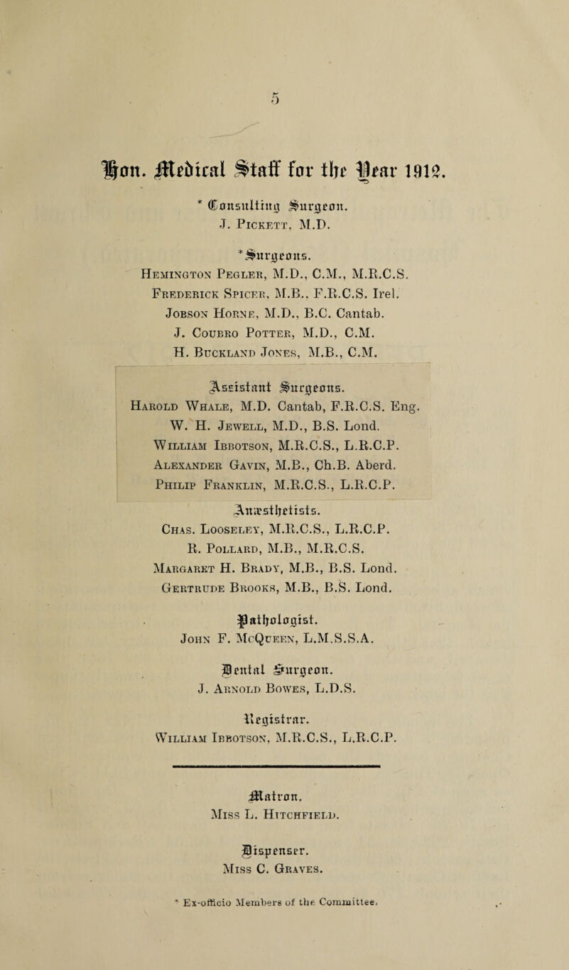 Hon. Jttriitral ^taff for tin' llrar 1912. * Consulting burgeon. J. Pickett, M.B. * burgeons. Hemington Pegler, M.D., C.M., M.R.C.S. Frederick Spicer, M.B.. F.R.C.S. Irel. Jobson Horne, M.D., B.C. Cantab. J. Coubro Potter, M.D., C.M. H. Buckland Jones, M.B., C.M. Assistant burgeons. Harold Whale, M.D. Cantab, F.R.C.S. Eng. W. H. Jewell, M.D., B.S. Lond. William Ibbotson, M.R.C.S., L.R.C.P. Alexander Gavin, M.B., Ch.B. Aberd. Philip Franklin, M.R.C.S., L.R.C.P. eAniusiljetists. Chas. Looseley, M.R.C.S., L.R.C.P. R. Pollard, M.B., M.R.C.S. Margaret H. Brady, M.B., B.S. Lond. Gertrude Brooks, M.B., B.S. Lond. ^atfjologist. John F. McQueen, L.M.S.S.A. Rental burgeon. J. Arnold Bower, L.D.S. Registrar. William Ibbotson, M.R.C.S., L.R.C.P. ittatron. Miss L. Hitchfield. dispenser. Miss C. Graves.