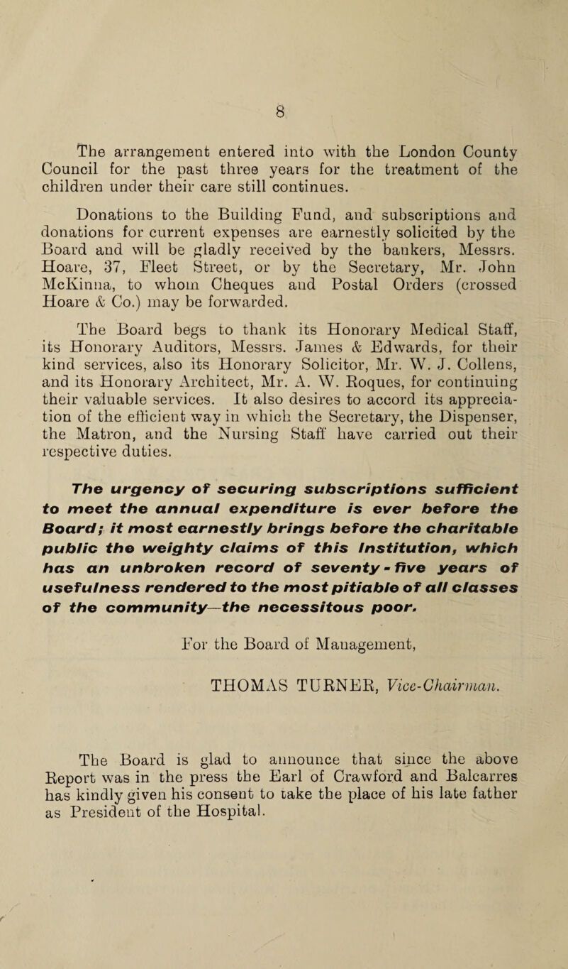 The arrangement entered into with the London County Council for the past three years for the treatment of the children under their care still continues. Donations to the Building Fund, and subscriptions and donations for current expenses are earnestly solicited by the Board and will be gladly received by the bankers, Messrs. Hoare, 37, Fleet Street, or by the Secretary, Mr. John McKinna, to whom Cheques and Postal Orders (crossed Hoare & Co.) may be forwarded. The Board begs to thank its Honorary Medical Staff, its Honorary Auditors, Messrs. James & Edwards, for their kind services, also its Honorary Solicitor, Mr. W. J. Collens, and its Honorary Architect, Mr. A. W. Roques, for continuing their valuable services. It also desires to accord its apprecia¬ tion of the efficient way in which the Secretary, the Dispenser, the Matron, and the Nursing Staff have carried out their respective duties. The urgency of securing subscriptions sufficient to meet the annual expenditure is ever before the Board; it most earnestly brings before the charitable public the weighty claims of this Institution, which has an unbroken record of seventy - five years of usefulness rendered to the most pitiable of all classes of the community-—the necessitous poor. For the Board of Management, THOMAS TURNER, Vice-Chairman. The Board is glad to announce that since the above Report was in the press the Earl of Crawford and Balcarres has kindly given his consent to lake the place of his late father as President of the Hospital.