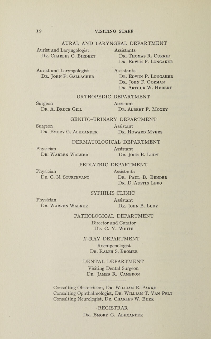 AURAL AND LARYNGEAL DEPARTMENT Aurist and Laryngologist Assistants Dr. Charles C. Biedert Dr. Thomas R. Currie Dr. Edwin P. Longaker Assistants Dr. Edwin P. Longaker Dr. John F. Gorman Dr. Arthur W. Hebert ORTHOPEDIC DEPARTMENT Surgeon Assistant Dr. A. Bruce Gill Dr. Albert F. Moxey Aurist and Laryngologist Dr. John P. Gallagher GENITO-URINARY DEPARTMENT Surgeon Assistant Dr. Emory G. Alexander Dr. Howard Myers DERMATOLOGICAL DEPARTMENT Physician Assistant Dr. Warren Walker Dr. John B. Ludy PEDIATRIC DEPARTMENT Physician Assistants Dr. C. N. Sturtevant Dr. Paul B. Bender Dr. D. Austin Lebo SYPHILIS CLINIC Physician Dr. Warren Walker Assistant Dr. John B. Ludy PATHOLOGICAL DEPARTMENT Director and Curator Dr. C. Y. White Y-RAY DEPARTMENT Roentgenologist Dr. Ralph S. Bromer DENTAL DEPARTMENT Visiting Dental Surgeon Dr. James R. Cameron Consulting Obstetrician, Dr. William E. Parke Consulting Ophthalmologist, Dr. William T. Van Pelt Consulting Neurologist, Dr. Charles W. Burr REGISTRAR Dr. Emory G. Alexander