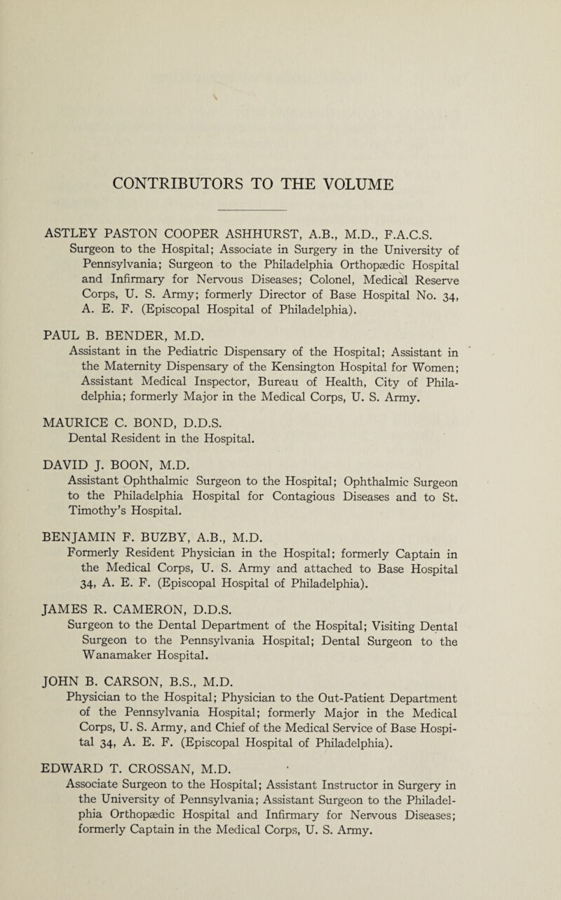 CONTRIBUTORS TO THE VOLUME ASTLEY PASTON COOPER ASHHURST, A.B., M.D., F.A.C.S. Surgeon to the Hospital; Associate in Surgery in the University of Pennsylvania; Surgeon to the Philadelphia Orthopaedic Hospital and Infirmary for Nervous Diseases; Colonel, Medicad Reserve Corps, U. S. Army; formerly Director of Base Hospital No. 34, A. E. F. (Episcopal Hospital of Philadelphia). PAUL B. BENDER, M.D. Assistant in the Pediatric Dispensary of the Hospital; Assistant in the Maternity Dispensary of the Kensington Hospital for Women; Assistant Medical Inspector, Bureau of Health, City of Phila¬ delphia; formerly Major in the Medical Corps, U. S. Army. MAURICE C. BOND, D.D.S. Dental Resident in the Hospital. DAVID J. BOON, M.D. Assistant Ophthalmic Surgeon to the Hospital; Ophthalmic Surgeon to the Philadelphia Hospital for Contagious Diseases and to St. Timothy’s Hospital. BENJAMIN F. BUZBY, A.B., M.D. Formerly Resident Physician in the Hospital; formerly Captain in the Medical Corps, U. S. Army and attached to Base Hospital 34, A. E. F. (Episcopal Hospital of Philadelphia). JAMES R. CAMERON, D.D.S. Surgeon to the Dental Department of the Hospital; Visiting Dental Surgeon to the Pennsylvania Hospital; Dental Surgeon to the Wanamaker Hospital. JOHN B. CARSON, B.S., M.D. Physician to the Hospital; Physician to the Out-Patient Department of the Pennsylvania Hospital; formerly Major in the Medical Corps, U. S. Army, and Chief of the Medical Service of Base Hospi¬ tal 34, A. E. F. (Episcopal Hospital of Philadelphia). EDWARD T. CROSSAN, M.D. Associate Surgeon to the Hospital; Assistant Instructor in Surgery in the University of Pennsylvania; Assistant Surgeon to the Philadel¬ phia Orthopaedic Hospital and Infirmary for Nervous Diseases; formerly Captain in the Medical Corps, U. S. Army.