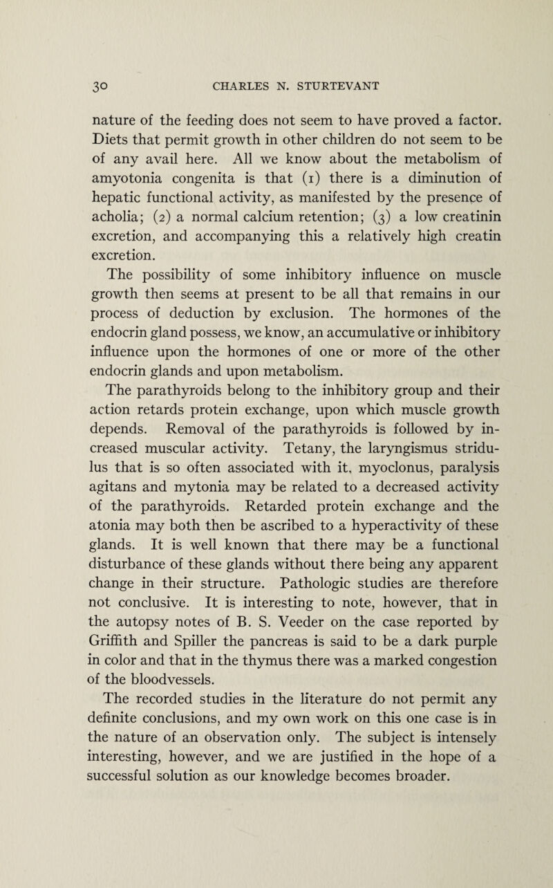 nature of the feeding does not seem to have proved a factor. Diets that permit growth in other children do not seem to be of any avail here. All we know about the metabolism of amyotonia congenita is that (i) there is a diminution of hepatic functional activity, as manifested by the presence of acholia; (2) a normal calcium retention; (3) a low creatinin excretion, and accompanying this a relatively high creatin excretion. The possibility of some inhibitory influence on muscle growth then seems at present to be all that remains in our process of deduction by exclusion. The hormones of the endocrin gland possess, we know, an accumulative or inhibitory influence upon the hormones of one or more of the other endocrin glands and upon metabolism. The parathyroids belong to the inhibitory group and their action retards protein exchange, upon which muscle growth depends. Removal of the parathyroids is followed by in¬ creased muscular activity. Tetany, the laryngismus stridu¬ lus that is so often associated with it, myoclonus, paralysis agitans and mytonia may be related to a decreased activity of the parathyroids. Retarded protein exchange and the atonia may both then be ascribed to a hyperactivity of these glands. It is well known that there may be a functional disturbance of these glands without there being any apparent change in their structure. Pathologic studies are therefore not conclusive. It is interesting to note, however, that in the autopsy notes of B. S. Veeder on the case reported by Griffith and Spiller the pancreas is said to be a dark purple in color and that in the thymus there was a marked congestion of the bloodvessels. The recorded studies in the literature do not permit any definite conclusions, and my own work on this one case is in the nature of an observation only. The subject is intensely interesting, however, and we are justified in the hope of a successful solution as our knowledge becomes broader.