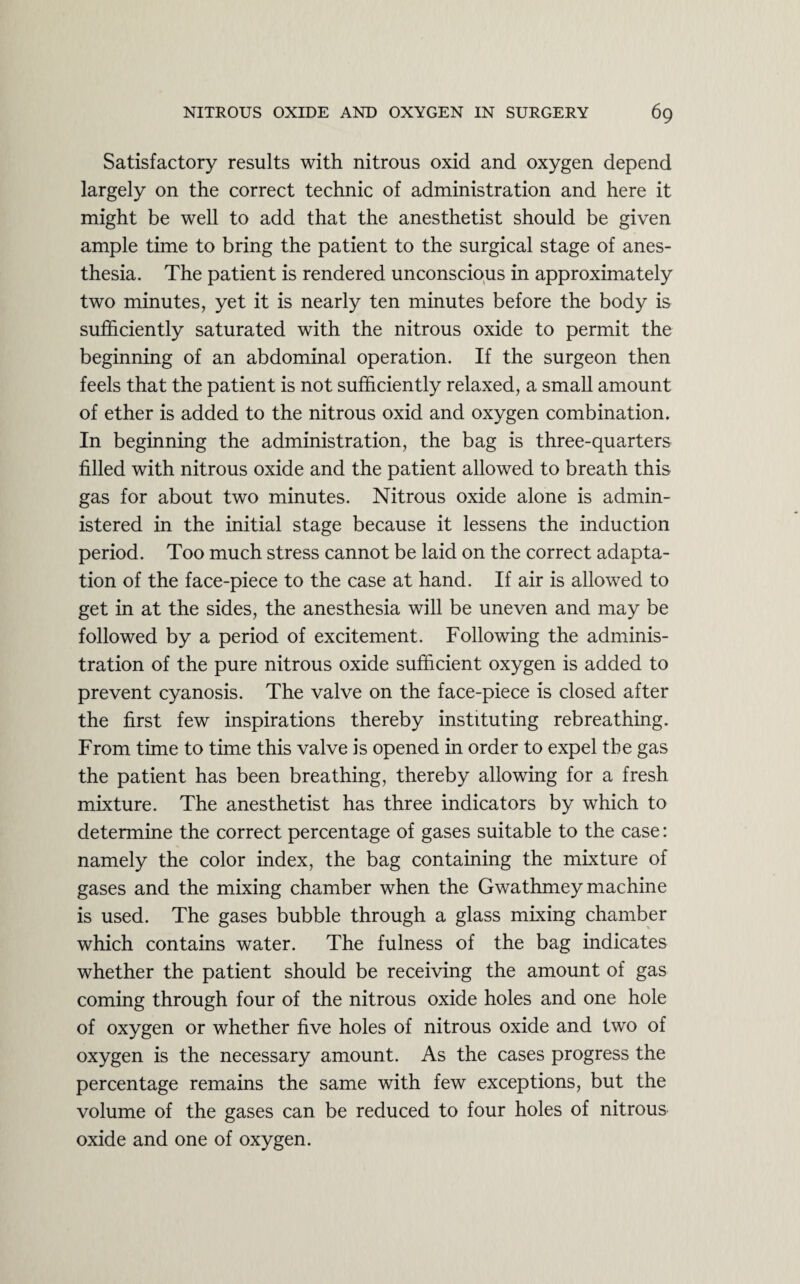 Satisfactory results with nitrous oxid and oxygen depend largely on the correct technic of administration and here it might be well to add that the anesthetist should be given ample time to bring the patient to the surgical stage of anes¬ thesia. The patient is rendered unconscious in approximately two minutes, yet it is nearly ten minutes before the body is sufficiently saturated with the nitrous oxide to permit the beginning of an abdominal operation. If the surgeon then feels that the patient is not sufficiently relaxed, a small amount of ether is added to the nitrous oxid and oxygen combination. In beginning the administration, the bag is three-quarters filled with nitrous oxide and the patient allowed to breath this gas for about two minutes. Nitrous oxide alone is admin¬ istered in the initial stage because it lessens the induction period. Too much stress cannot be laid on the correct adapta¬ tion of the face-piece to the case at hand. If air is allowed to get in at the sides, the anesthesia will be uneven and may be followed by a period of excitement. Following the adminis¬ tration of the pure nitrous oxide sufficient oxygen is added to prevent cyanosis. The valve on the face-piece is closed after the first few inspirations thereby instituting rebreathing. From time to time this valve is opened in order to expel the gas the patient has been breathing, thereby allowing for a fresh mixture. The anesthetist has three indicators by which to determine the correct percentage of gases suitable to the case: namely the color index, the bag containing the mixture of gases and the mixing chamber when the Gwathmey machine is used. The gases bubble through a glass mixing chamber which contains water. The fulness of the bag indicates whether the patient should be receiving the amount of gas coming through four of the nitrous oxide holes and one hole of oxygen or whether five holes of nitrous oxide and two of oxygen is the necessary amount. As the cases progress the percentage remains the same with few exceptions, but the volume of the gases can be reduced to four holes of nitrous oxide and one of oxygen.