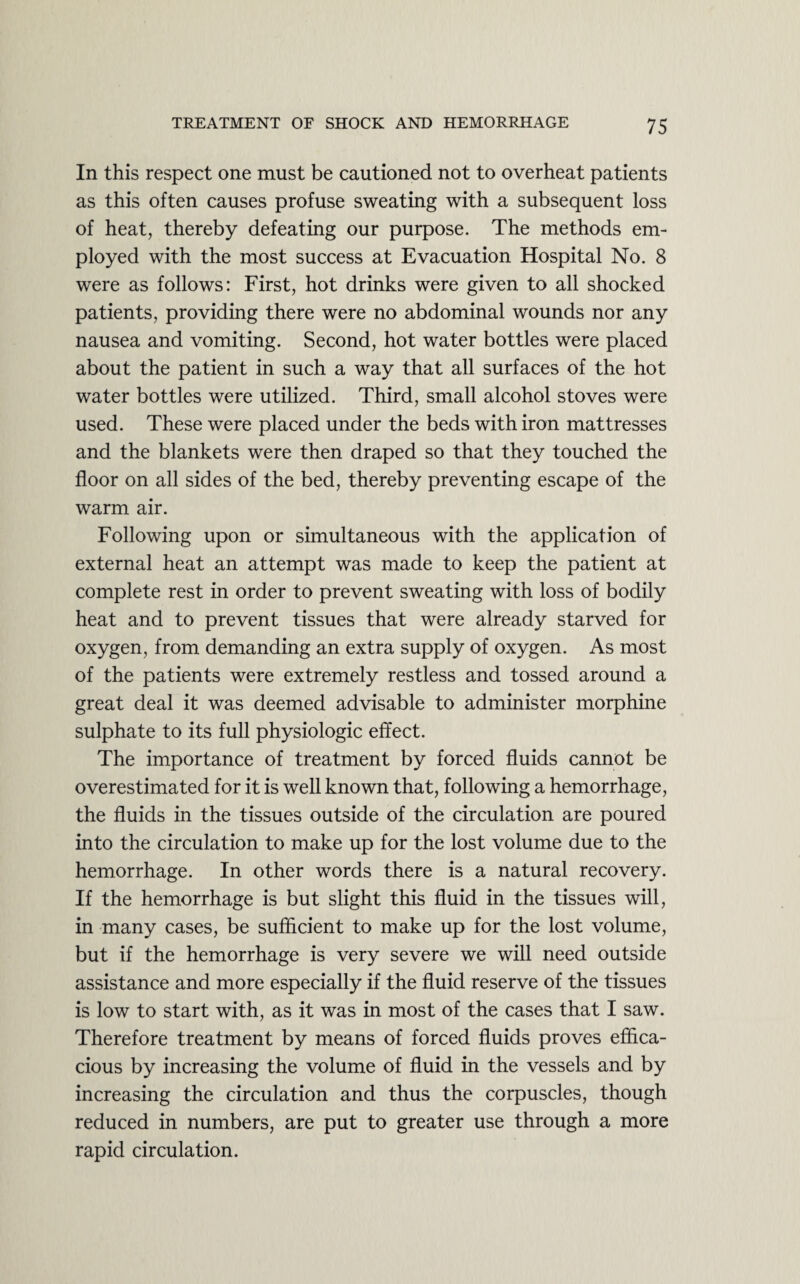 In this respect one must be cautioned not to overheat patients as this often causes profuse sweating with a subsequent loss of heat, thereby defeating our purpose. The methods em¬ ployed with the most success at Evacuation Hospital No. 8 were as follows: First, hot drinks were given to all shocked patients, providing there were no abdominal wounds nor any nausea and vomiting. Second, hot water bottles were placed about the patient in such a way that all surfaces of the hot water bottles were utilized. Third, small alcohol stoves were used. These were placed under the beds with iron mattresses and the blankets were then draped so that they touched the floor on all sides of the bed, thereby preventing escape of the warm air. Following upon or simultaneous with the application of external heat an attempt was made to keep the patient at complete rest in order to prevent sweating with loss of bodily heat and to prevent tissues that were already starved for oxygen, from demanding an extra supply of oxygen. As most of the patients were extremely restless and tossed around a great deal it was deemed advisable to administer morphine sulphate to its full physiologic effect. The importance of treatment by forced fluids cannot be overestimated for it is well known that, following a hemorrhage, the fluids in the tissues outside of the circulation are poured into the circulation to make up for the lost volume due to the hemorrhage. In other words there is a natural recovery. If the hemorrhage is but slight this fluid in the tissues will, in many cases, be sufficient to make up for the lost volume, but if the hemorrhage is very severe we will need outside assistance and more especially if the fluid reserve of the tissues is low to start with, as it was in most of the cases that I saw. Therefore treatment by means of forced fluids proves effica¬ cious by increasing the volume of fluid in the vessels and by increasing the circulation and thus the corpuscles, though reduced in numbers, are put to greater use through a more rapid circulation.