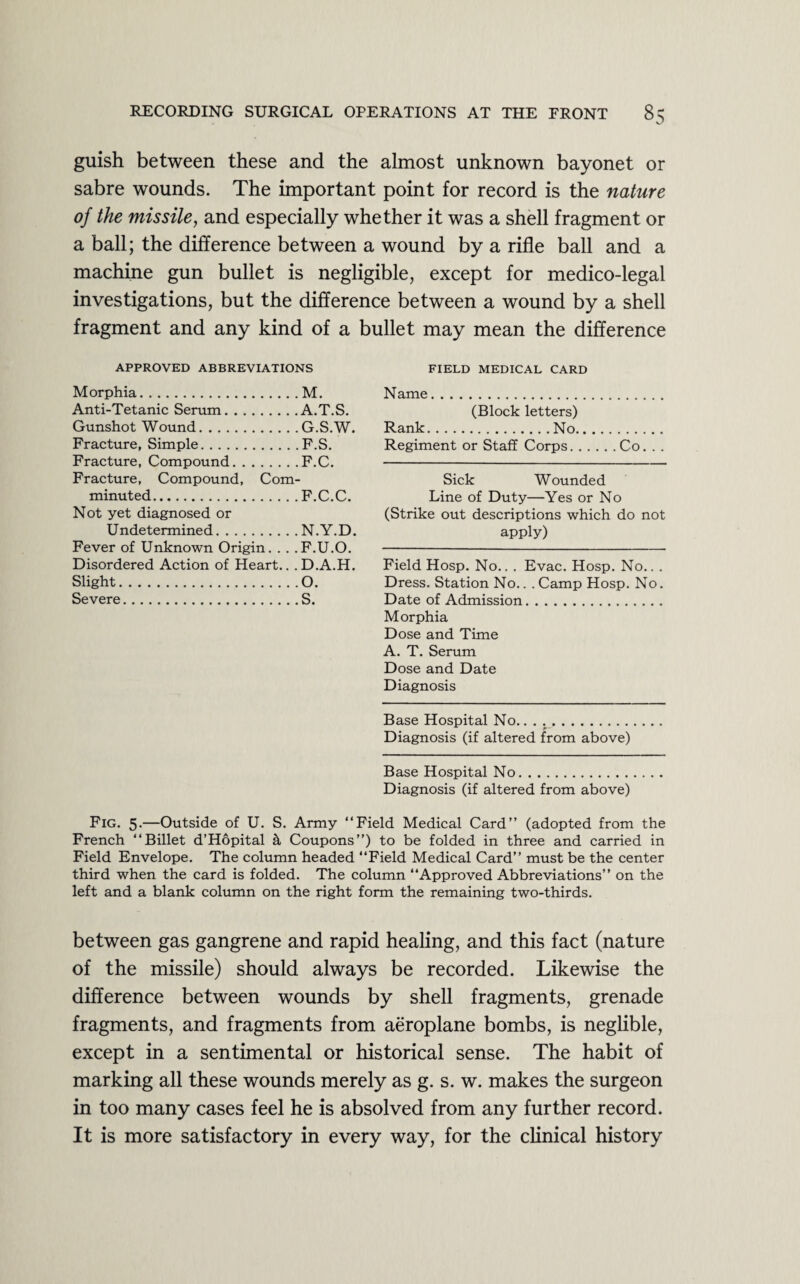 guish between these and the almost unknown bayonet or sabre wounds. The important point for record is the nature of the missile, and especially whether it was a shell fragment or a ball; the difference between a wound by a rifle ball and a machine gun bullet is negligible, except for medico-legal investigations, but the difference between a wound by a shell fragment and any kind of a bullet may mean the difference FIELD MEDICAL CARD Name. (Block letters) Rank.No. Regiment or Staff Corps.Co. . . Sick Wounded Line of Duty—Yes or No (Strike out descriptions which do not apply) Field Hosp. No.. . Evac. Hosp. No.. . Dress. Station No.. . Camp Hosp. No. Date of Admission. Morphia Dose and Time A. T. Serum Dose and Date Diagnosis Base Hospital No... Diagnosis (if altered from above) Base Hospital No. Diagnosis (if altered from above) Fig. 5.—Outside of U. S. Army “Field Medical Card’’ (adopted from the French “Billet d’Hopital it Coupons”) to be folded in three and carried in Field Envelope. The column headed “Field Medical Card” must be the center third when the card is folded. The column “Approved Abbreviations” on the left and a blank column on the right form the remaining two-thirds. APPROVED ABBREVIATIONS Morphia.M. Anti-Tetanic Serum.A.T.S. Gunshot Wound.G.S.W. Fracture, Simple.F.S. Fracture, Compound.F.C. Fracture, Compound, Com- minuted. Not yet diagnosed or . F.C.C. Undetermined. . N.Y.D. Fever of Unknown Origin. . . .F.U.O. Disordered Action of Heart.. . D.A.H. Slight. .0. Severe. .S. between gas gangrene and rapid healing, and this fact (nature of the missile) should always be recorded. Likewise the difference between wounds by shell fragments, grenade fragments, and fragments from aeroplane bombs, is neglible, except in a sentimental or historical sense. The habit of marking all these wounds merely as g. s. w. makes the surgeon in too many cases feel he is absolved from any further record. It is more satisfactory in every way, for the clinical history