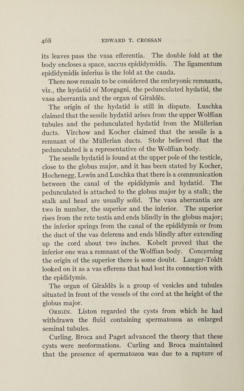 its leaves pass the vasa efferentia. The double fold at the body encloses a space, saccus epididymidis. The ligamentum epididymidis inferius is the fold at the cauda. There now remain to be considered the embryonic remnants, viz., the hydatid of Morgagni, the pedunculated hydatid, the vasa aberrantia and the organ of Giraldes. The origin of the hydatid is still in dispute. Luschka claimed that the sessile hydatid arises from the upper Wolffian tubules and the pedunculated hydatid from the Mullerian ducts. Virchow and Kocher claimed that the sessile is a remnant of the Mullerian ducts. Stohr believed that the pedunculated is a representative of the Wolffian body. The sessile hydatid is found at the upper pole of the testicle, close to the globus major, and it has been stated by Kocher, Hochenegg, Lewin and Luschka that there is a communication between the canal of the epididymis and hydatid. The pedunculated is attached to the globus major by a stalk; the stalk and head are usually solid. The vasa aberrantia are two in number, the superior and the inferior. The superior rises from the rete testis and ends blindly in the globus major; the inferior springs from the canal of the epididymis or from the duct of the vas deferens and ends blindly after extending up the cord about two inches. Kobelt proved that the inferior one was a remnant of the Wolffian body. Concerning the origin of the superior there is some doubt. Lange,r-Toldt looked on it as a vas efferens that had lost its connection with the epididymis. The organ of Giraldes is a group of vesicles and tubules situated in front of the vessels of the cord at the height of the globus major. OrigIn. Liston regarded the cysts from which he had withdrawn the fluid containing spermatozoa as enlarged seminal tubules. Curling, Broca and Paget advanced the theory that these cysts were neoformations. Curling and Broca maintained that the presence of spermatozoa w.as due to a rupture of