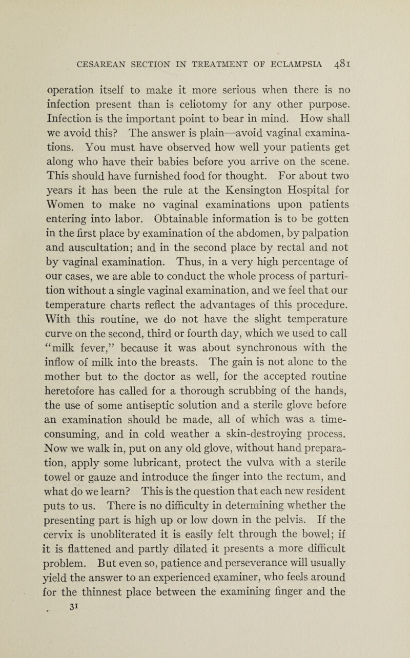 operation itself to make it more serious when there is no infection present than is celiotomy for any other purpose. Infection is the important point to bear in mind. How shall we avoid this? The answer is plain—avoid vaginal examina¬ tions. You must have observed how well your patients get along who have their babies before you arrive on the scene. This should have furnished food for thought. For about two years it has been the rule at the Kensington Hospital for Women to make no vaginal examinations upon patients entering into labor. Obtainable information is to be gotten in the first place by examination of the abdomen, by palpation and auscultation; and in the second place by rectal and not by vaginal examination. Thus, in a very high percentage of our cases, we are able to conduct the whole process of parturi¬ tion without a single vaginal examination, and we feel that our temperature charts reflect the advantages of this procedure. With this routine, we do not have the slight temperature curve on the second, third or fourth day, which we used to call “milk fever/’ because it was about synchronous with the inflow of milk into the breasts. The gain is not alone to the mother but to the doctor as well, for the accepted routine heretofore has called for a thorough scrubbing of the hands, the use of some antiseptic solution and a sterile glove before an examination should be made, all of which was a time- consuming, and in cold weather a skin-destroying process. Now we walk in, put on any old glove, without hand prepara¬ tion, apply some lubricant, protect the vulva with a sterile towel or gauze and introduce the finger into the rectum, and what do we learn? This is the question that each new resident puts to us. There is no difficulty in determining whether the presenting part is high up or low down in the pelvis. If the cervix is unobliterated it is easily felt through the bowel; if it is flattened and partly dilated it presents a more difficult problem. But even so, patience and perseverance will usually yield the answer to an experienced examiner, who feels around for the thinnest place between the examining finger and the