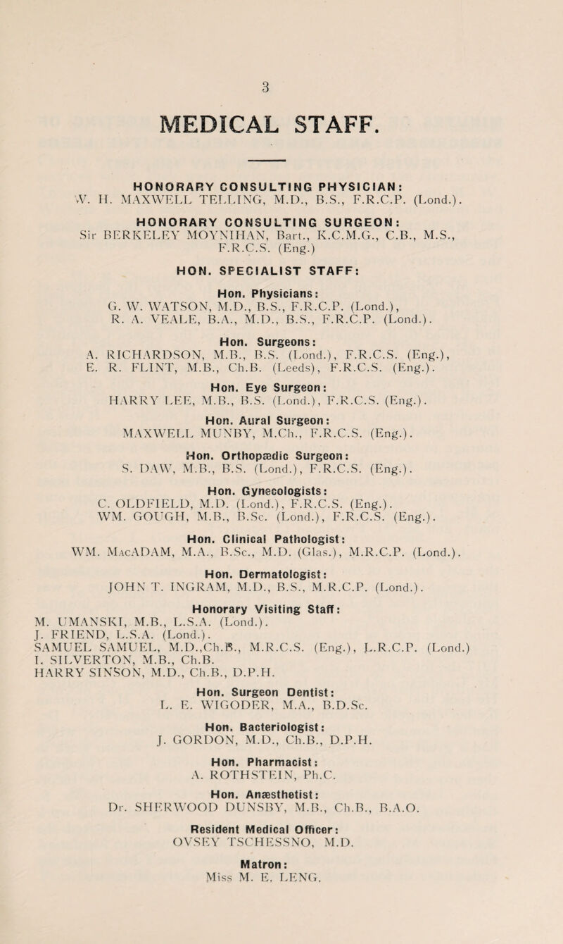 MEDICAL STAFF. HONORARY CONSULTING PHYSICIAN: W. H. MAXWELL TELLING, M.D., B.S., F.R.C.P. (Lond.). HONORARY CONSULTING SURGEON: Sir BERKELEY MOYNIHAN, Bart., K.C.M.G., C.B., M.S., F.R.C.S. (Eng.) HON. SPECIALIST STAFF: Hon. Physicians: G. W. WATSON, M.D., B.S., F.R.C.P. (Lond.), R. A. VEALE, B.A., M.D., B.S., F.R.C.P. (Lond.). Hon. Surgeons: A. RICHARDSON, M.B., B.S. (Lond.), F.R.C.S. (Eng.), E. R. FLINT, M.B., Ch.B. (Leeds), F.R.C.S. (Eng.). Hon. Eye Surgeon: HARRY LEE, M.B., B.S. (Lond.), F.R.C.S. (Eng.). Hon. Aural Surgeon: MAXWELL MUNBY, M.Ch., F.R.C.S. (Eng.). Hon. Orthopaedic Surgeon: S. DAW, M.B., B.S. (Lond.), F.R.C.S. (Eng.). Hon. Gynecologists: C. OLDFIELD, M.D. (I.ond.), F.R.C.S. (Eng.). WM. GOUGH, M.B., B.Sc. (Lond.), F.R.C.S. (Eng.). Hon. Clinical Pathologist: WM. MacADAM, M.A., B.Sc., M.D. (Glas.), M.R.C.P. (Lond.). Hon. Dermatologist: JOHN T. INGRAM, M.D., B.S., M.R.C.P. (Lond.). Honorary Visiting Staff: M. UMANSKI, M.B., L.S.A. (Lond.). J. FRIEND, L.S.A. (Lond.). SAMUEL SAMUEL, M.D.,Ch.B., M.R.C.S. (Eng.), L-RC.P. (Lond.) I. SILVERTON, M.B., Ch.B. HARRY SINSON, M.D., Ch.B., D.PTI. Hon. Surgeon Dentist: L. E. WIGODER, M.A., B.D.Sc. Hon. Bacteriologist: J. GORDON, M.D., Ch.B., D.P.H. Hon. Pharmacist: A. ROTHSTEIN, Ph.C. Hon. Anaesthetist: Dr. SHERWOOD DUNSBY, M.B., Ch.B., B.A.O. Resident Medical Officer: OVSEY TSCHESSNO, M.D. Matron: Miss M. E. LENG.