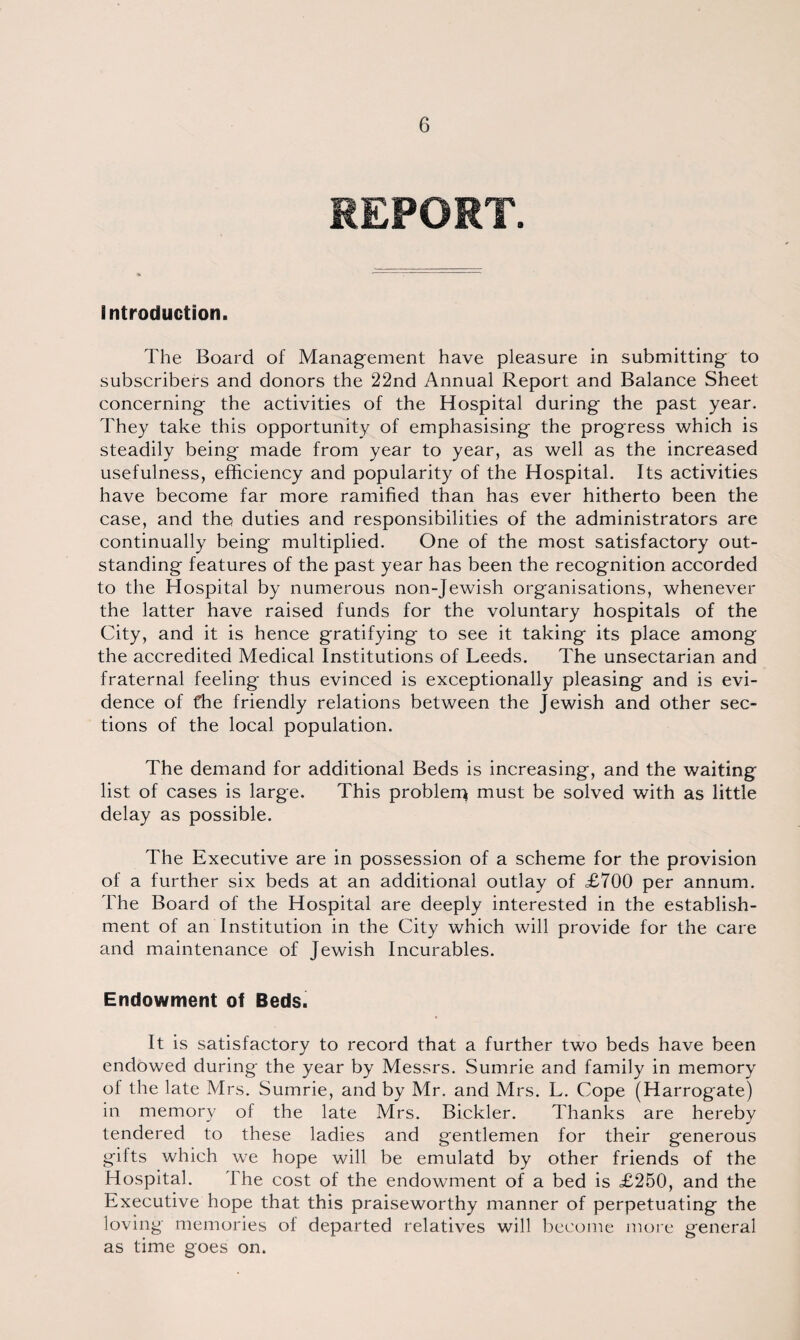 REPORT. introduction. The Board of Management have pleasure in submitting to subscribers and donors the 22nd Annual Report and Balance Sheet concerning the activities of the Hospital during the past year. They take this opportunity of emphasising the progress which is steadily being made from year to year, as well as the increased usefulness, efficiency and popularity of the Hospital. Its activities have become far more ramified than has ever hitherto been the case, and the duties and responsibilities of the administrators are continually being multiplied. One of the most satisfactory out¬ standing features of the past year has been the recognition accorded to the Hospital by numerous non-Jewish organisations, whenever the latter have raised funds for the voluntary hospitals of the City, and it is hence gratifying to see it taking its place among the accredited Medical Institutions of Leeds. The unsectarian and fraternal feeling thus evinced is exceptionally pleasing and is evi¬ dence of t*he friendly relations between the Jewish and other sec¬ tions of the local population. The demand for additional Beds is increasing, and the waiting list of cases is large. This problerp must be solved with as little delay as possible. The Executive are in possession of a scheme for the provision of a further six beds at an additional outlay of £700 per annum. The Board of the Hospital are deeply interested in the establish¬ ment of an Institution in the City which will provide for the care and maintenance of Jewish Incurables. Endowment of Beds. It is satisfactory to record that a further two beds have been endowed during the year by Messrs. Sumrie and family in memory of the late Mrs. Sumrie, and by Mr. and Mrs. L. Cope (Harrogate) in memory of the late Mrs. Bickler. Thanks are hereby tendered to these ladies and gentlemen for their generous gifts which we hope will be emulatd by other friends of the Hospital. The cost of the endowment of a bed is £250, and the Executive hope that this praiseworthy manner of perpetuating the loving memories of departed relatives will become more general as time goes on.
