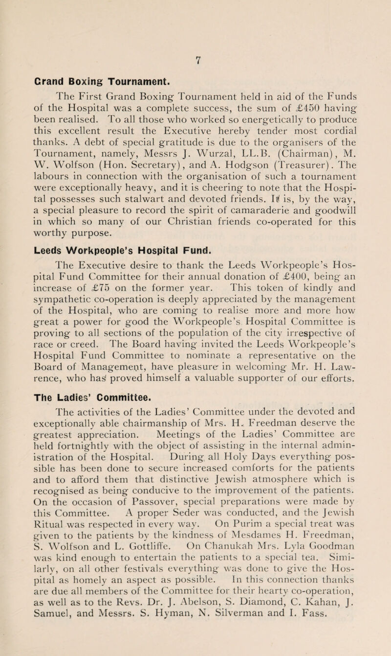 Grand Boxing Tournament. The First Grand Boxing Tournament held in aid of the Funds of the Hospital was a complete success, the sum of £450 having been realised. To all those who worked so energetically to produce this excellent result the Executive hereby tender most cordial thanks. A debt of special gratitude is due to the organisers of the Tournament, namely, Messrs J. Wurzal, LL.B. (Chairman), M. W. Wolfson (Hon. Secretary), and A. Hodgson (Treasurer). The labours in connection with the organisation of such a tournament were exceptionally heavy, and it is cheering to note that the Hospi¬ tal possesses such stalwart and devoted friends. I If is, by the way, a special pleasure to record the spirit of camaraderie and goodwill in which so many of our Christian friends co-operated for this worthy purpose. Leeds Workpeople’s Hospital Fund. The Executive desire to thank the Leeds Workpeople’s Hos¬ pital Fund Committee for their annual donation of £400, being an increase of £75 on the former year. This token of kindly and sympathetic co-operation is deeply appreciated by the management of the Hospital, who are coming to realise more and more how great a power for good the Workpeople’s Hospital Committee is proving to all sections of the population of the city irrespective of race or creed. The Board having invited the Leeds Workpeople’s Hospital Fund Committee to nominate a representative on the Board of Management, have pleasure in welcoming Mr. H. Law¬ rence, who ha^ proved himself a valuable supporter of our efforts. The Ladies’ Committee. The activities of the Ladies’ Committee under the devoted and exceptionally able chairmanship of Mrs. H. Freedman deserve the greatest appreciation. Meetings of the Ladies’ Committee are held fortnightly with the object of assisting in the internal admin¬ istration of the Hospital. During all Holy Days everything pos¬ sible has been done to secure increased comforts for the patients and to afford them that distinctive Jewish atmosphere which is recognised as being conducive to the improvement of the patients. On the occasion of Passover, special preparations were made by this Committee. A proper Seder was conducted, and the Jewish Ritual was respected in every way. On Purim a special treat was given to the patients by the kindness of Mesdames H. Freedman, S. Wolfson and L. Gottliffe. On Chanukah Mrs. Lyla Goodman was kind enough to entertain the patients to a special tea. Simi¬ larly, on all other festivals everything was done to give the Hos¬ pital as homely an aspect as possible. In this connection thanks are due all members of the Committee for their hearty co-operation, as well as to the Revs. Dr. J. Abelson, S. Diamond, C. Kahan, J. Samuel, and Messrs. S. Hyman, N. Silverman and I. Fass.