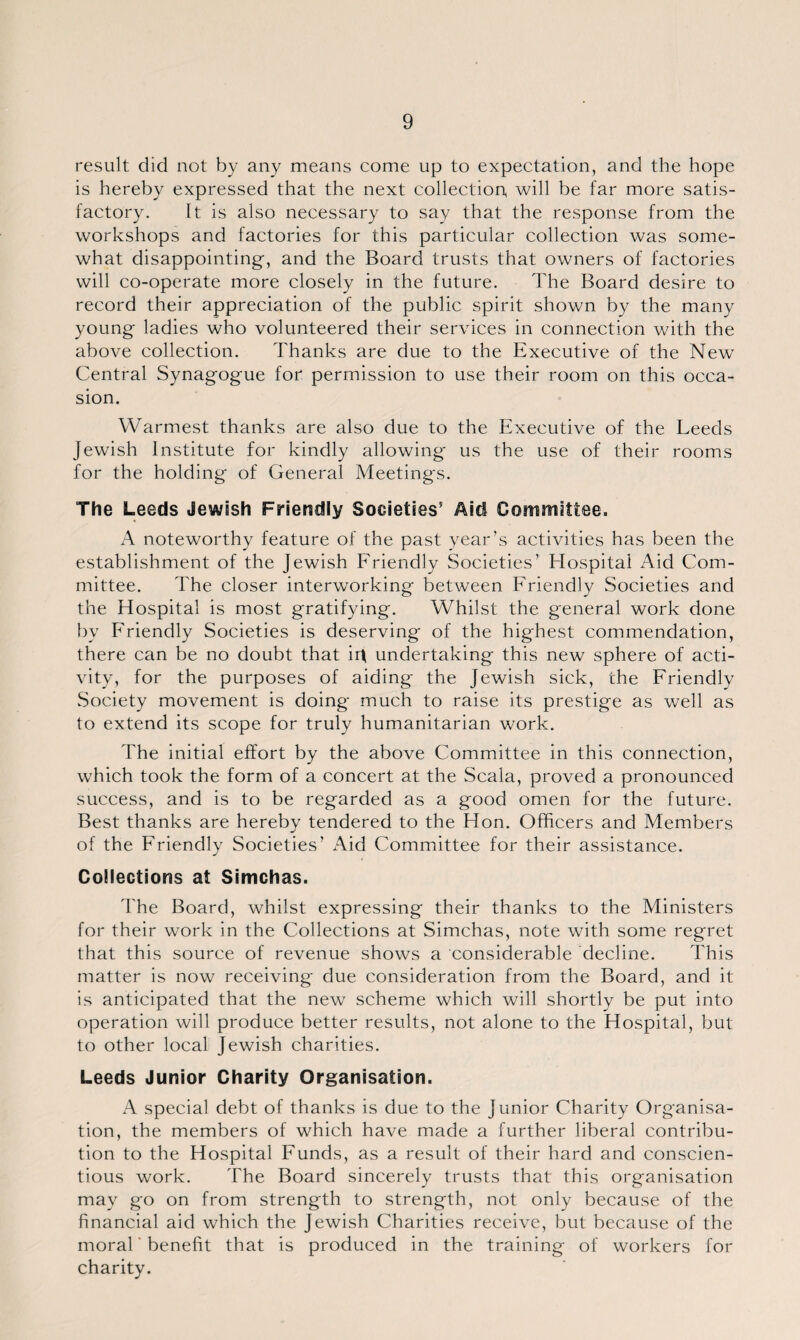 result did not by any means come up to expectation, and the hope is hereby expressed that the next collection, will be far more satis¬ factory. It is also necessary to say that the response from the workshops and factories for this particular collection was some¬ what disappointing, and the Board trusts that owners of factories will co-operate more closely in the future. The Board desire to record their appreciation of the public spirit shown by the many young ladies who volunteered their services in connection with the above collection. Thanks are due to the Executive of the New Central Synagogue for permission to use their room on this occa¬ sion. Warmest thanks are also due to the Executive of the Leeds Jewish Institute for kindly allowing us the use of their rooms for the holding of General Meetings. The Leeds Jewish Friendly Societies’ Aid Committee, A noteworthy feature of the past year’s activities has been the establishment of the Jewish Friendly Societies’ Hospital Aid Com¬ mittee. The closer interworking between Friendly Societies and the Hospital is most gratifying. Whilst the general work done by Friendly Societies is deserving of the highest commendation, there can be no doubt that ir\ undertaking this new sphere of acti¬ vity, for the purposes of aiding the Jewish sick, the Friendly Society movement is doing much to raise its prestige as well as to extend its scope for truly humanitarian work. The initial effort by the above Committee in this connection, which took the form of a concert at the Scala, proved a pronounced success, and is to be regarded as a good omen for the future. Best thanks are hereby tendered to the Hon. Officers and Members of the Friendly Societies’ Aid Committee for their assistance. Collections at Simchas. The Board, whilst expressing their thanks to the Ministers for their work in the Collections at Simchas, note with some regret that this source of revenue shows a considerable decline. This matter is now receiving due consideration from the Board, and it is anticipated that the new scheme which will shortly be put into operation will produce better results, not alone to the Hospital, but to other local Jewish charities. Leeds Junior Charity Organisation. A special debt of thanks is due to the Junior Charity Organisa¬ tion, the members of which have made a further liberal contribu¬ tion to the Hospital Funds, as a result of their hard and conscien¬ tious work. The Board sincerely trusts that this organisation may go on from strength to strength, not only because of the financial aid which the Jewish Charities receive, but because of the moral benefit that is produced in the training of workers for charity.
