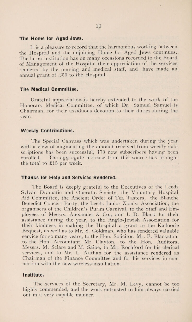 The Home for Aged Jews. It is a pleasure to record that the harmonious working between the Hospital and the adjoining Home for Aged jews continues. The latter institution has on many occasions recorded to the Board of Management of the Hospital their appreciation of the services rendered by the nursing and medical staff, and have made an annual grant of £50 to' the Hospital. The Medical Committee. Grateful appreciation is hereby extended to the work of the Honorary Medical Committee, of which Dr. Samuel Samuel is Chairman, for their assiduous devotion to their duties during the 3/ear. Weekly Contributions. The Special Canvass which was undertaken during the year with a view of augmenting the amount received from weekly sub¬ scriptions has been successful, 170 new subscribers having been enrolled. The aggregate increase from this source has brought the total to £15 per week. Thanks for Help and Services Rendered. The Board is deeply grateful to the Executives of the Leeds Sylvan Dramatic and Operatic Society, the Voluntary Hospital Aid Committee, the Ancient Order of Tea Tasters, the Blanche Benedict Concert Party, the Leeds Junior Zionist Association, the organisers of the Children’s Purim Carnival, to the Staff and Em¬ ployees of Messrs. Alexander & Co., and I. D. Black for their assistance during the year, to the Anglo-Jewish Association for their kindness in making the Hospital a grant re the Kadoorie Bequest, as well as to Air. .S. Goldman, who has rendered valuable service for so many years, to the Hon. Solicitor, Mr. F. Blackston, to the Hon. Accountant, Mr. Clayton, to the Hon. Auditors, Messrs. M. Sclare and M. Saipe, to Mr. Rochford for his clerical services, and to Mr. L. Nathan for the assistance rendered as Chairman of the Finance Committee and for his services in con¬ nection with the new wireless installation. Institute. The services of the Secretary, Mr. M. Levy, cannot be too highly commended, and the work entrusted to him always carried out in a very capable manner.