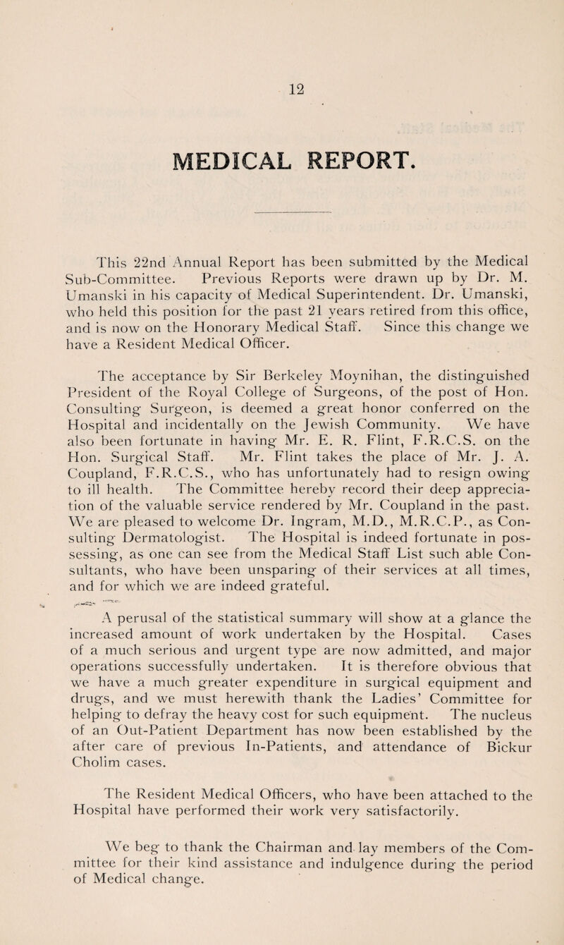 MEDICAL REPORT. This 22nd Annual Report has been submitted by the Medical Sub-Committee. Previous Reports were drawn up by Dr. M. Umanski in his capacity of Medical Superintendent. Dr. Umanski, who held this position for the past 21 years retired from this office, and is now on the Honorary Medical Staff. Since this change we have a Resident Medical Officer. The acceptance by Sir Berkeley Moynihan, the distinguished President of the Royal College of Surgeons, of the post of Hon. Consulting Surgeon, is deemed a great honor conferred on the Hospital and incidentally on the Jewish Community. We have also been fortunate in having Mr. E. R. Flint, F.R.C.S. on the Hon. Surgical Staff. Mr. Flint takes the place of Mr. J. A. Coupland, F.R.C.S., who has unfortunately had to resign owing to ill health. The Committee hereby record their deep apprecia¬ tion of the valuable service rendered by Mr. Coupland in the past. We are pleased to welcome Dr. Ingram, M.D., M.R.C.P., as Con¬ sulting Dermatologist. The Hospital is indeed fortunate in pos¬ sessing, as one can see from the Medical Staff List such able Con¬ sultants, who have been unsparing of their services at all times, and for which we are indeed grateful. A perusal of the statistical summary will show at a glance the increased amount of work undertaken by the Hospital. Cases of a much serious and urgent type are now admitted, and major operations successfully undertaken. It is therefore obvious that we have a much greater expenditure in surgical equipment and drugs, and we must herewith thank the Ladies’ Committee for helping to defray the heavy cost for such equipment. The nucleus of an Out-Patient Department has now been established by the after care of previous In-Patients, and attendance of Bickur Cholim cases. The Resident Medical Officers, who have been attached to the Hospital have performed their work very satisfactorily. We beg to thank the Chairman and lay members of the Com¬ mittee for their kind assistance and indulgence during the period of Medical change.