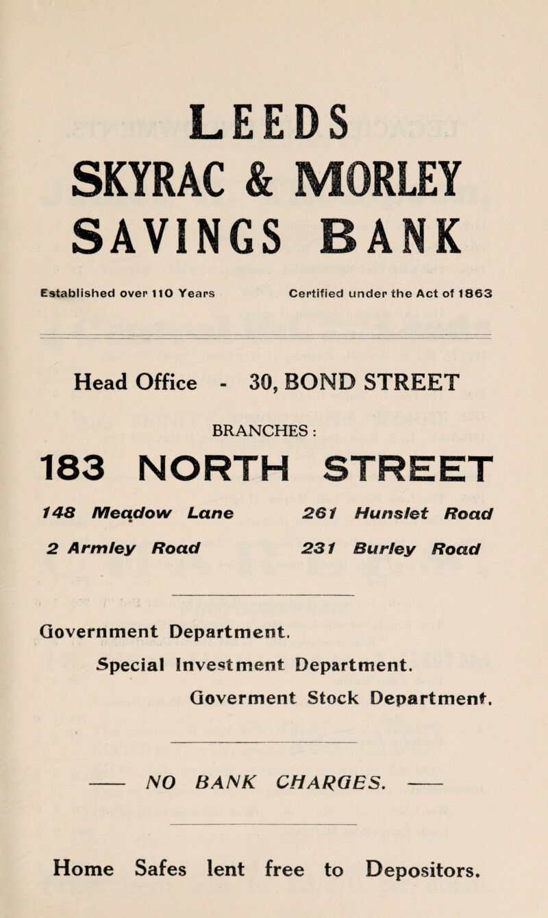 LEEDS SKYRAC & MORLEY SAVINGS BANK Established over HO Years Certified under the Act of 1863 Head Office - 30, BOND STREET BRANCHES: 183 NORTH STREET 148 Meadow Lane 261 Hunslet Road 2 Arm ley Road 231 Burley Road Government Department. Special Investment Department. Goverment Stock Department. NO BANK CHARGES. Home Safes lent free to Depositors.