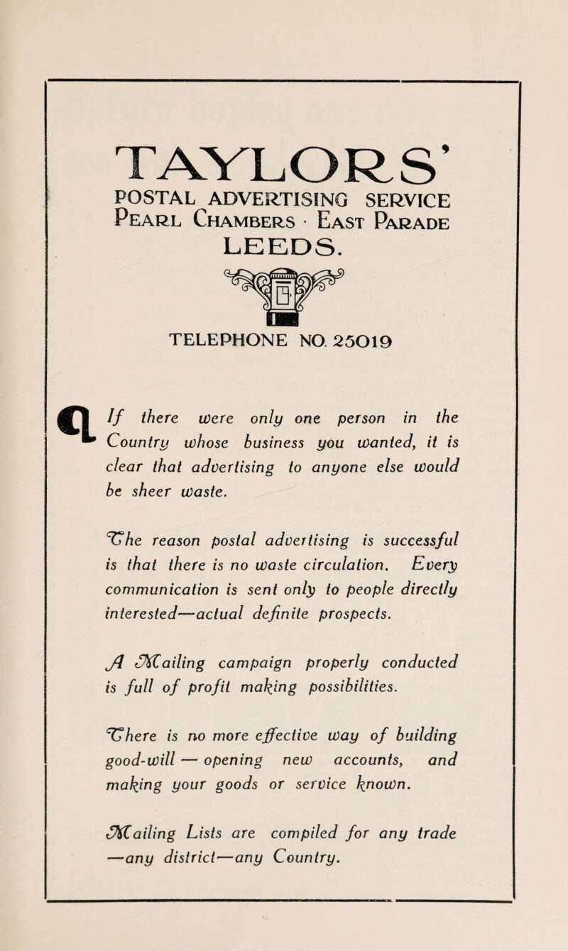 TAYL ORS’ POSTAL ADVERTISING SERVICE Pearl Chambers • East Parade LEEDS. TELEPHONE NO 25019 If there were only one person in the Country whose business you wanted, it is clear that advertising to anyone else would be sheer waste. ^he reason postal advertising is successful is that there is no waste circulation. Every communication is sent only to people directly interested—actual definite prospects. y/ «Trailing campaign properly conducted is full of profit making possibilities. TThere is no more effective way of building good-will — opening new accounts, and making your goods or service known. flailing Lists are compiled for any trade —any district—any Country.