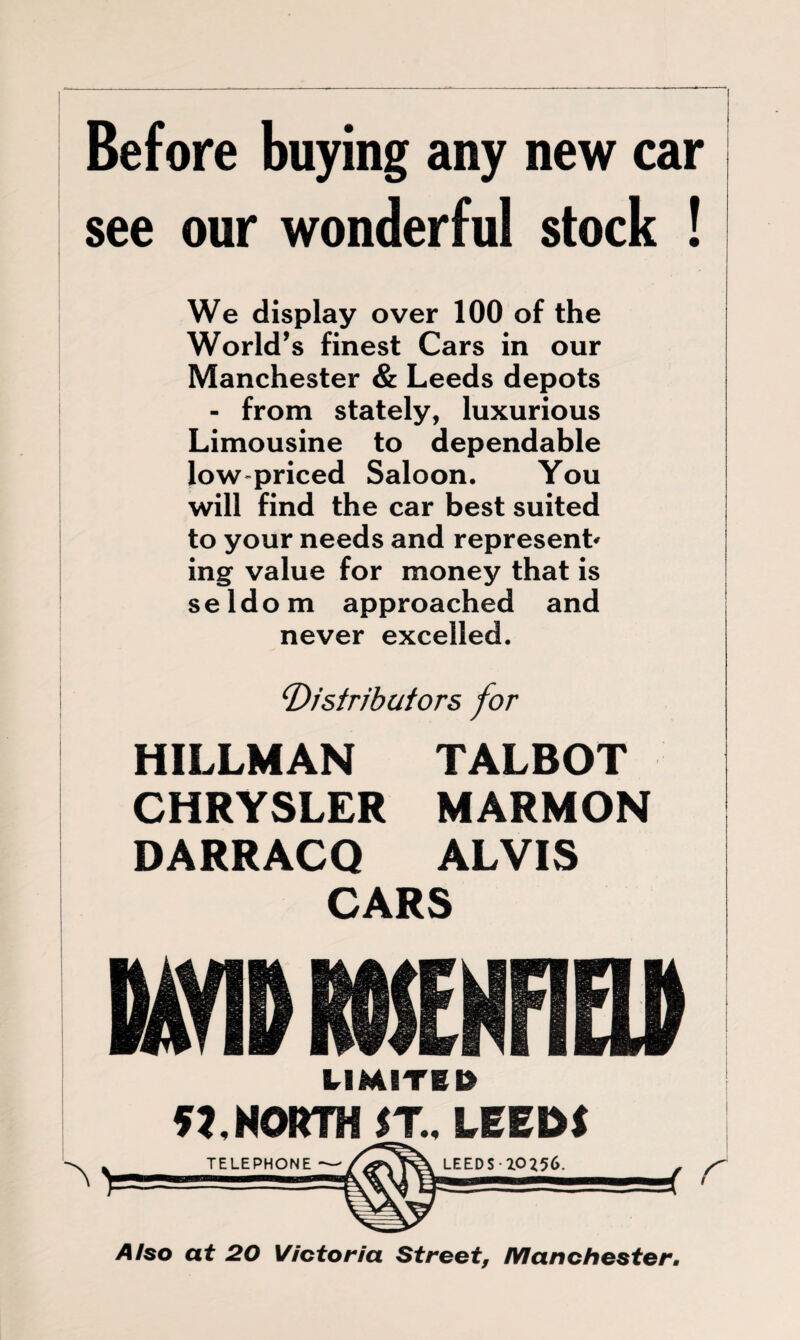 Before buying any new car see our wonderful stock ! We display over 100 of the World’s finest Cars in our Manchester & Leeds depots - from stately, luxurious Limousine to dependable low-priced Saloon. You will find the car best suited to your needs and represent' ing value for money that is seldom approached and never excelled. ‘Distributors for | HILLMAN TALBOT CHRYSLER MARMON DARRACQ ALVIS CARS LIMITED 5J. NORTH ST, LEEDS Also at 20 Victoria Street, Manchester.