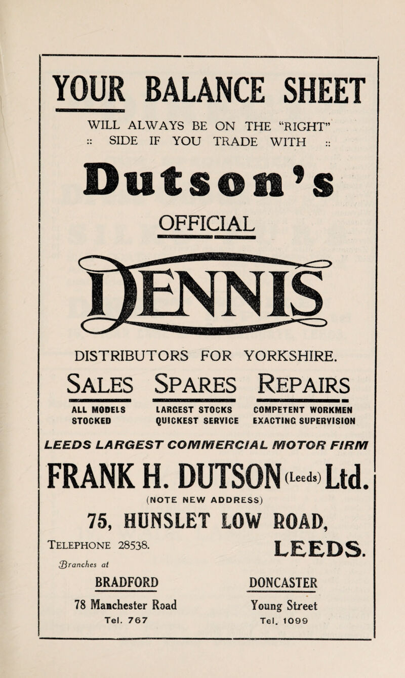 YOUR BALANCE SHEET WILL ALWAYS BE ON THE “RIGHT” :: SIDE IF YOU TRADE WITH :: Duf son’s OFFICIAL DISTRIBUTORS FOR YORKSHIRE. Sales Spares Repairs HGHHBKBBH WIWH»l«8EMgaaBli^ flBnSHKffiKSBHDBBBHBBBHBBH H ALL MODELS LARGEST STOCKS COMPETENT WORKMEN STOCKED QUICKEST SERVICE EXACTING SUPERVISION LEEDS LARGEST COMMERCIAL MOTOR FIRM FRANK H. DUTSON <•*•« Ltd. (NOTE NEW ADDRESS) 75, HUNSLET LOW ROAD, LEEDS. DONCASTER • * Young Street Tel. 1099 Telephone 28538. 2)ranches at BRADFORD 78 Manchester Road Tel. 767